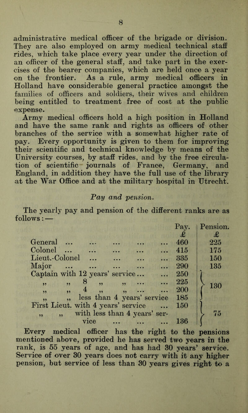 administrative medical officer of the brigade or division. They are also employed on army medical technical staff rides, which take place every year under the direction of an officer of the general staff, and take part in the exer- cises of the bearer companies, which are held once a year on the frontier. As a rule, army medical officers in Holland have considerable general practice amongst the families of officers and soldiers, their wives and children being entitled to treatment free of cost at the public expense. Army medical officers hold a high position in Holland and have the same rank and rights as officers of other branches of the service with a somewhat higher rate of pay. Every opportunity is given to them for improving their scientific and technical knowledge by means of the University courses, by staff rides, and by the free circula- tion of scientific journals of France, Germany, and England, in addition they have the full use of the library at the War Office and at the military hospital in Utrecht. Pay and pension. The yearly pay and pension of the different ranks are as follows: — Pay. £ General ... 460 Colonel ... 415 Lieut.-Colonel 335 Major 290 Captain with 12 years’ service... 250 ,, ,, 8 ,, ,, ... ... 225 4 ,, ,, 1 ,, ,, ... ... 200 „ „ less than 4 years’ service First Lieut, with 4 years’ service 185 150 „ „ with less than 4 years’ ser- vice 136 Pension. £ 225 175 150 135 130 75 Every medical officer has the right to the pensions mentioned above, provided he has served two years in the rank, is 55 years of age, and has had 30 years’ service. Service of over 30 years does not carry with it any higher pension, but service of less than 30 years gives right to a