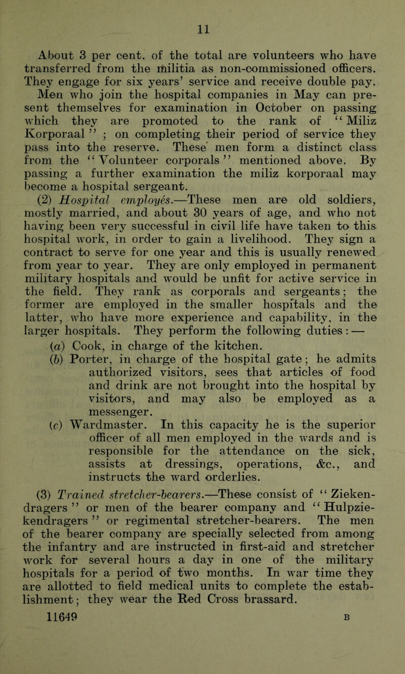 About 3 per cent, of the total are volunteers who have transferred from the itiilitia as non-commissioned officers. They engage for six years’ service and receive double pay. Men who join the hospital companies in May can pre- sent themselves for examination in October on passing which they are promoted to the rank of Miliz Korporaal ” ; on completing their period of service they pass into the reserve. These men form a distinct class from the ‘^Volunteer corporals” mentioned above. By passing a further examination the miliz korporaal may become a hospital sergeant. (2) Hospital employes.—These men are old soldiers^ mostly married, and about 30 years of age, and who not having been very successful in civil life have taken to this hospital work, in order to gain a livelihood. They sign a contract to serve for one year and this is usually renewed from year to year. They are only employed in permanent military hospitals and would be unfit for active service in the field. They rank as corporals and sergeants; the former are employed in the smaller hospitals and the latter, who have more experience and capability, in the larger hospitals. They perform the following duties : — (n) Cook, in charge of the kitchen. (h) Porter, in charge of the hospital gate; he admits authorized visitors, sees that articles of food and drink are not brought into the hospital by visitors, and may also be employed as a messenger. (c) Wardmaster. In this capacity he is the superior officer of all men employed in the wards and is responsible for the attendance on the sick, assists at dressings, operations, &c., and instructs the ward orderlies. (3) Trained, stretcher-hearers.—These consist of “ Zieken- dragers ” or men of the bearer company and ^^Hulpzie- kendragers ” or regimental stretcher-bearers. The men of the bearer company are specially selected from among the infantry and are instructed in first-aid and stretcher work for several hours a day in one of the military hospitals for a period of two months. In war time they are allotted to field medical units to complete the estab- lishment; they wear the Bed Cross brassard. 11649 B