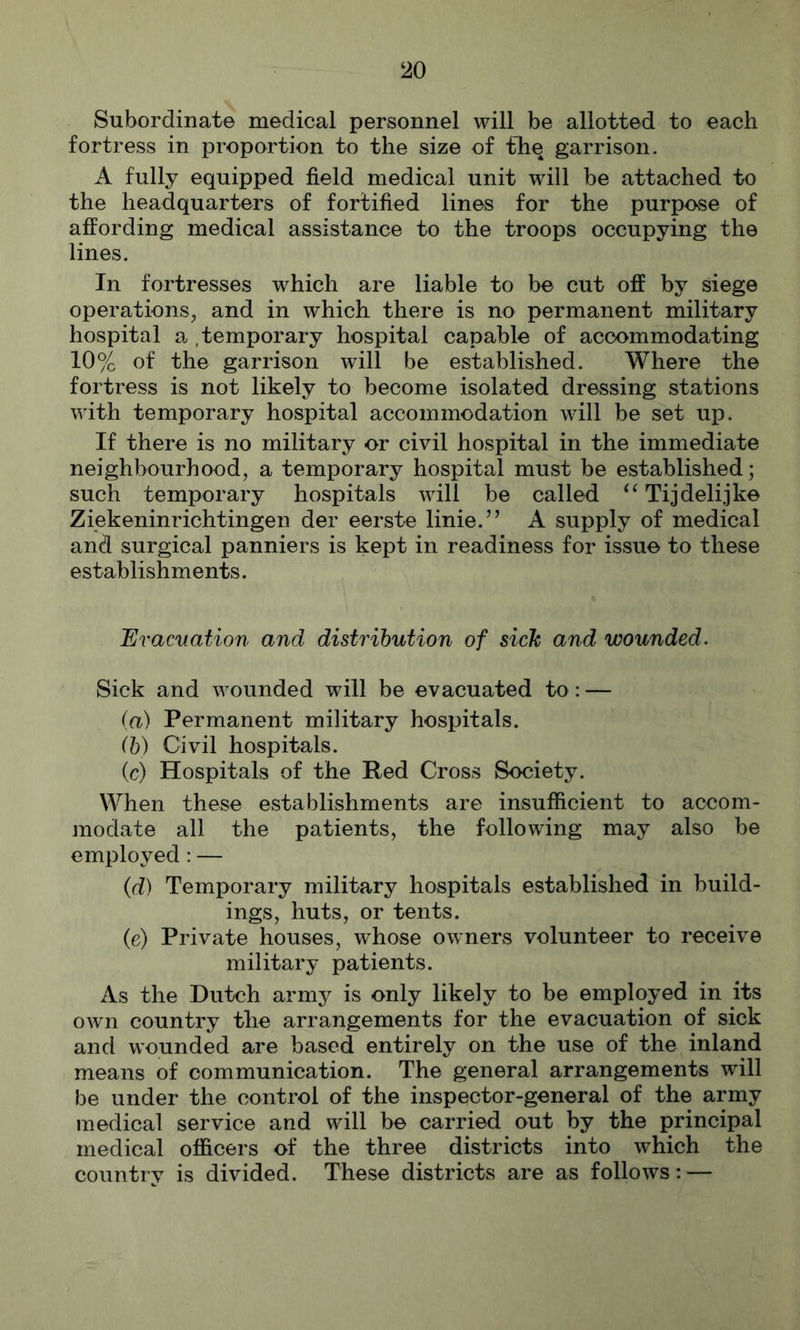 Subordinate medical personnel will be allotted to each fortress in proportion to the size of the garrison. A fully equipped field medical unit will be attached to the headquarters of fortified lines for the purpose of affording medical assistance to the troops occupying the lines. In fortresses which are liable to be cut off by dege operations, and in which there is no permanent military hospital a. .teinporary hospital capable of accommodating 10% of the garrison will be established. Where the fortress is not likely to become isolated dressing stations with temporary hospital accommodation will be set up. If there is no military or civil hospital in the immediate neighbourhood, a temporary hospital must be established; such temporary hospitals will be called Tijdelijke Ziekeninrichtingen der eerste linie.” A supply of medical and surgical panniers is kept in readiness for issue to these establishments. Eracnation and distribution of sick and wounded. Sick and wounded will be evacuated to : — (a) Permanent military hospitals. ih) Civil hospitals. (c) Hospitals of the Red Cross Society. When these establishments are insufficient to accom- modate all the patients, the following may also be employed: — {d) Temporary military hospitals established in build- ings, huts, or tents. (e) Private houses, whose owners volunteer to receive military patients. As the Dutch army is only likely to be employed in its own country the arrangements for the evacuation of sick and wounded are based entirely on the use of the inland means of communication. The general arrangements will be under the control of the inspector-general of the army medical service and will be carried out by the principal medical officers of the three districts into which the country is divided. These districts are as follows: —