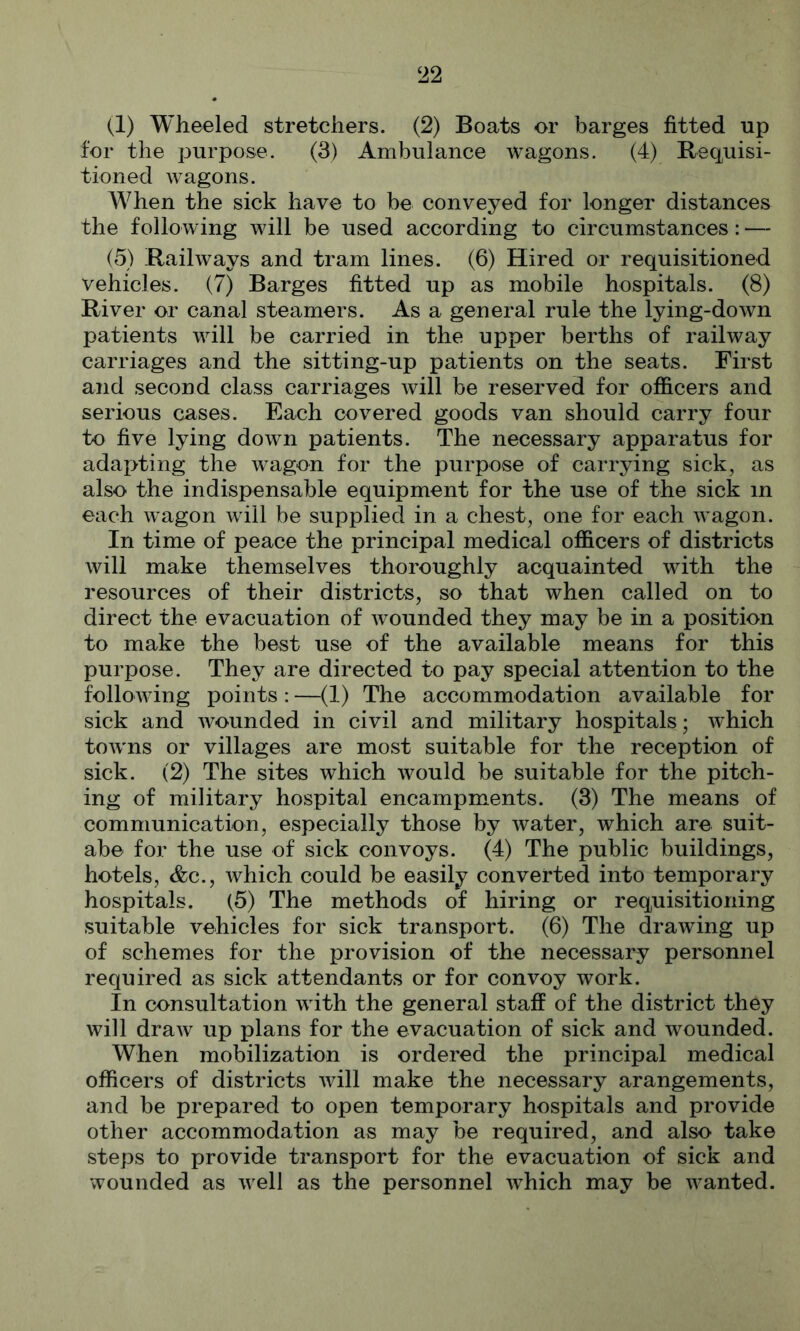 (1) Wheeled stretchers. (2) Boats or barges fitted up for the purpose. (3) Ambulance wagons. (4) Beq^uisi- tioned wagons. When the sick have to be conveyed for longer distances the following will be used according to circumstances: — (5) Railways and tram lines. (6) Hired or requisitioned vehicles. (7) Barges fitted up as mobile hospitals. (8) River or canal steamers. As a general rule the lying-down patients will be carried in the upper berths of railway carriages and the sitting-up patients on the seats. First and second class carriages will be reserved for officers and serious cases. Each covered goods van should carry four to five lying down patients. The necessary apparatus for adapting the wagon for the purpose of carrying sick, as also the indispensable equipment for the use of the sick in each wagon will be supplied in a chest, one for each wagon. In time of peace the principal medical officers of districts will make themselves thoroughly acquainted with the resources of their districts, so that when called on to direct the evacuation of wounded they may be in a position to make the best use of the available means for this purpose. They are directed to pay special attention to the following points : —(1) The accommodation available for sick and wounded in civil and military hospitals; which towns or villages are most suitable for the reception of sick. (2) The sites which would be suitable for the pitch- ing of military hospital encampments. (3) The means of communicatiori, especially those by water, which are suit- abe for the use of sick convoys. (4) The public buildings, hotels, &c., which could be easily converted into temporary hospitals. (5) The methods of hiring or requisitioning suitable vehicles for sick transport. (6) The drawing up of schemes for the provision of the necessary personnel required as sick attendants or for convoy work. In consultation with the general staff of the district they will draw up plans for the evacuation of sick and wounded. When mobilization is ordered the principal medical officers of districts Avill make the necessary arangements, and be prepared to open temporary hospitals and provide other accommodation as may be required, and also take steps to provide transport for the evacuation of sick and wounded as well as the personnel which may be wanted.