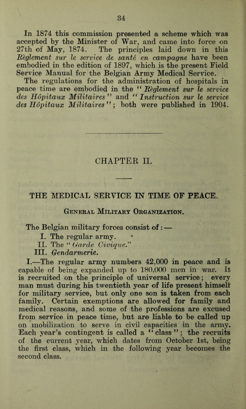 In 1874 this commission presented a scheme which was accepted by the Minister of War, and came into force on 27th of May, 1874. The principles laid down in this Beglement sur le service de sante en campagne have been embodied in the edition of 1897, which is the present Field Service Manual for the Belgian Army Medical Service. The regulations for the administration of hospitals in peace time are embodied in the ‘‘ Meglement sur le service des Hopitaux Militaires ’’ and Instruction sur le service des Hopitaux Militaires^’; both were published in 1904. CHAPTEK II. THE MEDICAL SERVICE IN TIME OF PEACE. General Military Organization. The Belgian military forces consist of: — I. The regular army. II. The “ (Jarde Civigue,'' III. Gendarmerie, I.—The regular army numbers 42,000 in peace and is capable of being expanded up to 180,000 men in war. It is recruited on the principle of universal service; every man must during his twentieth year of life present himself for military service, but only one son is tahen from each family. Certain exemptions are allowed for family and medical reasons, and some of the professions are excused from service in peace time, but are liable to be called up on mobilization to serve in civil capacities in the army. Each year’s contingent is called a '‘class”; the recruits of the current year, which dates from October 1st, being the first class, which in the following year becomes the second class.