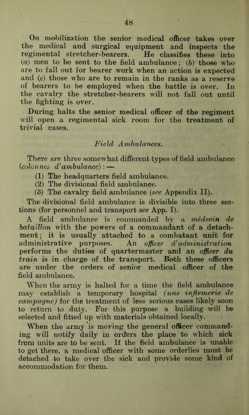 On mobilization the senior medical officer takes over the medical and surgical equipment and inspects the regimental stretcher-bearers. He classifies these into {a) men to bo sent to the field ambulance; (6) those who are to fall out for bearer work when an action is expected and (c) those who are to remain in the ranks as a reserve of bearers to be employed when the battle is over. In the cavalry the stretcher-bearers will not fall out until the fighting is over. During halts the senior medical officer of the regiment will open a regimental sick room for the treatment of trivial cases. Field Ambulances. There are three somewhat different types of field ambulance ifiolonnes ambulance): — (1) The headquarters field ambulance. (2) The divisional field ambulance. (3) The cavalry field ambulance {see Appendix II)* The divisional field ambulance is divisible into three sec- tions (for personnel and transport see App. I). A field ambulance is commanded by a medecin de bataillon with the powers of a commandant of a detach- ment; it is usually attached to a combatant unit for administrative purposes. An officer d’administration performs the duties of quartermaster and an officer du train is in charge of the transport. Both these officers are under the orders of senior medical officer of the field ambulance. When the army is halted for a time the field ambulance may establish a temporary hospital (une infirmerie de cam/pagne) for the treatment of less serious cases likely soon to return to duty. For this purpose a building will be selected and fitted up with materials obtained locally. When the army is moving the general officer command- ing will notify daily in orders the place to which sick from units are to be sent. If the field ambulance is unable to get there, a medical officer with some orderlies must be detached to take over the sick and provide some kind of accommodation for them.