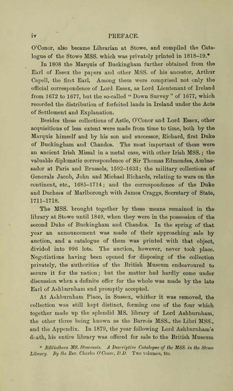 O’Conor, also became Librarian at Stowe, and compiled the Cata- logue of tbe Stowe MSS. which was privately printed in 1818-19.* In 1808 the Marquis of Buckingham further obtained from the Earl of Essex the papers and other MSS. of his ancestor, Arthur Capell, the first Earl. Among them were comprised not only the official correspondence of Lord Essex, as Lord Lieutenant of Ireland from 1672 to 1677, but the so-called “ Down Survey ” of 1677, which recorded the distribution of forfeited lands in Ireland under the Acts of Settlement and Explanation. Besides these collections of Astle, O’Conor and Lord Essex, other acquisitions of less extent were made from time to time, both by the Marquis himself and by his son and successor, Eichard, first Duke of Buckingham and Chandos. The most important of these were an ancient Irish Missal in a metal case, with other Irish MSS.; the valuable diplomatic correspondence of Sir Thomas Edmondes, Ambas- sador at Paris and Brussels, 1592-1633; the military collections of Generals Jacob, John and Michael Eichards, relating to wars on the continent, etc., 1685-1714; and the correspondence of the Duke and Duchess of Marlborough with James Craggs, Secretary of State, 1711-1718. The MSS. brought together by these means remained in the library at Stowe until 1849, when they were in the possession of the second Duke of Buckingham and Chandos. In the spring of that year an announcement was made of their approaching sale by auction, and a catalogue of them was printed with that object, divided into 996 lots. The auction, however, never took place. Negotiations having been opened for disposing of tbe collection privately, the authorities of the British Museum endeavoured to secure it for the nation; but the matter had hardly come under discussion when a definite offer for the whole was made by the late Earl of Ashburnham and promptly accepted. At Ashburnham Place, in Sussex, whither it was removed, the collection was still kept distinct, forming one of the four which together made up the splendid MS. library of Lord Ashburnham, the other three being known as the Barrois MSS., the Libri MSS., and tlie Appendix. In 1879, the year following Lord Ashburnham’s death, his entire library was offered for sale to the British Museum * Bibliotheca MS. Stowemis. A Descriptive Catalogve of the MSS. in the Stowe Library. By the Bev. Charles O'Conor, D.D. Two volumes, 4to.