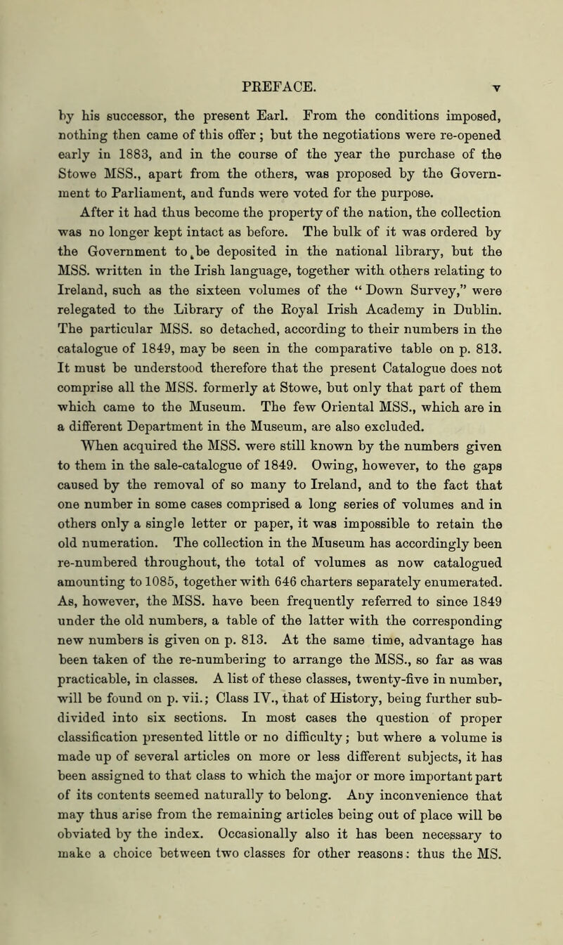 by his successor, the present Earl. From the conditions imposed, nothing then came of this offer ; but the negotiations were re-opened early in 1883, and in the course of the year the purchase of the Stowe MSS., apart from the others, was proposed by the Govern- ment to Parliament, and funds were voted for the purpose. After it had thus become the property of the nation, the collection was no longer kept intact as before. The bulk of it was ordered by the Government to^be deposited in the national library, but the MSS. written in the Irish language, together with others relating to Ireland, such as the sixteen volumes of the “ Down Survey,” were relegated to the Library of the Eoyal Irish Academy in Dublin. The particular MSS. so detached, according to their numbers in the catalogue of 1849, may be seen in the comparative table on p. 813. It must be understood therefore that the present Catalogue does not comprise all the MSS. formerly at Stowe, but only that part of them which came to the Museum. The few Oriental MSS., which are in a different Department in the Museum, .are also excluded. When acquired the MSS. were still known by the numbers given to them in the sale-catalogue of 1849. Owing, however, to the gaps caused by the removal of so many to Ireland, and to the fact that one number in some cases comprised a long series of volumes and in others only a single letter or paper, it was impossible to retain the old numeration. The collection in the Museum has accordingly been re-numbered throughout, the total of volumes as now catalogued amounting to 1085, together with 646 charters separately enumerated. As, however, the MSS. have been frequently referred to since 1849 under the old numbers, a table of the latter with the corresponding new numbers is given on p. 813. At the same time, advantage has been taken of the re-numbering to arrange the MSS., so far as was practicable, in classes. A list of these classes, twenty-five in number, will be found on p. vii.; Class IV., that of History, being further sub- divided into six sections. In most cases the question of proper classification presented little or no difficulty; but where a volume is made up of several articles on more or less different subjects, it has been assigned to that class to which the major or more important part of its contents seemed naturally to belong. Any inconvenience that may thus arise from the remaining articles being out of place will be obviated by the index. Occasionally also it has been necessary to make a choice between two classes for other reasons; thus the MS.