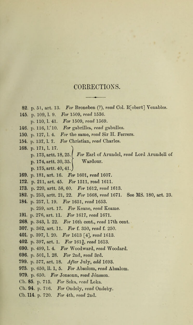 CORRECTIOxXS. 82. p. 51, art. 13. For Broneben (?), read Col. E[obert] Venables. 145. p. 109, 1. 9. For 1509, read 1536. p. 110, 1. 41. For 1509, read 1569. 146. p. 116, I.'IO. For gabrilles, read gabulles. 150. p. 127, 1. 4. For the same, read Sir H. Ferrers. 154. p. 137, 1. 7. For Christian, 7-ead Charles. 168. p. 171, 1. 17. ') p. 173, artt. 18, 25. f For Earl of Arundel, read Lord Arundell of p. 174, artt. 30,35. [ Wardour. p. 175, artt. 40,41. J 169. p. 181, art. 16. For 1601, read 1607. 172. p. 211, art. 45. For 1511, read 1611. 173. p. 220, artt. 58, 60. For 1612, read 1613. 182. p. 253, artt. 21, 22. For 1668, read 1671. See MS. 180, art. 23. 184. p. 257, 1. 19. For 1651, read 1653. p. 259, art. 17. For Keane, read Keame. 191. p. 276, art. 11. For 1617, read 1671. 268. p. 343, 1. 22. For 16th cent., read 17th cent. 307. p. 362, art. 11. For f. 350, read f. 250. 401. p. 397, 1. 20. For 1613 [4], read 1613. 402. p. 397, art. 1. For 161f, read 1613. 690. p. 499, 1. 4. For Woodward, read Woodard. 696. p. 501, 1. 28. For 2nd, read 3rd. 799. p. 577, art. 18. After July, add 1693. 975. p. 650,11. 1, 5. For Absolom, read Absalom. 979. p. 650. For Jonsonn, read Jonsson. Ch. 85. p. 715. For Seka, read Leka. Ch. 94. p. 716. For Ondely, read Ondeby. Ch. 114. p. 720. For 4th, read 2nd,