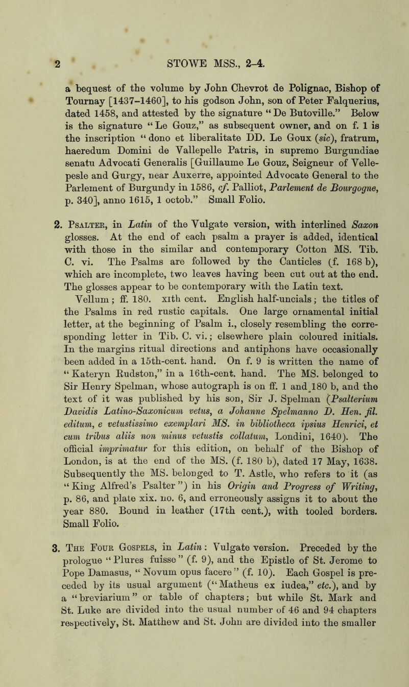 a bequest of the volume by John Chevrot de PoHgnac, Bishop of Toumay [1437-1460], to his godson John, son of Peter Falquerius, dated 1458, and attested by the signature “ De Butoville.” Below is the signature “ Le Gouz,” as subsequent owner, and on f. 1 is the inscription “ dono et liberalitate DD. Le Goux (sic), fratrum, haeredum Domini de Vallepelle Patris, in supremo Burgundiae senatu Advocati Generalis [Guillaume Le Gouz, Seigneur of Velle- pesle and Gurgy, near Auxerre, appointed Advocate General to the Parlement of Burgundy in 1586, cf. Palliot, Parlement de Bourgogne, p. 340], anno 1615, 1 octob.” Small Folio. 2. PsALTEE, in Latin of the Vulgate version, with interlined Saxon glosses. At the end of each psalm a prayer is added, identical with those in the similar and contemporary Cotton MS. Tib. C. vi. The Psalms are followed by the Canticles (f. 168 b), which are incomplete, two leaves having been cut out at the end. The glosses appear to be contemporary with the Latin text. Vellum; ff. 180. xith cent. English half-uncials; the titles of the Psalms in red rustic capitals. One large ornamental initial letter, at the beginning of Psalm i., closely resembling the corre- sponding letter in Tib. C. vi.; elsewhere plain coloured initials. In the margins ritual directions and antiphons have occasionally been added in a 15th-cent. hand. On f. 9 is written the name of “Kateryn Eudston,” in a 16th-cent. hand. The MS. belonged to Sir Henry Spelman, whose autograph is on ff. 1 and_180 b, and the text of it was published by his son, Sir J. Spelman (Psalterium Davidis Latino-Saxonicum vetus, a Johanne Spelmanno D. Hen. fit. editum, e vetustissimo exemplari MS. in bibliotheca ipsius Henrici, et cum tribus aliis non minus vetustis collatum, Londini, 1640). The official imprimatur for this edition, on behalf of the Bishop of London, is at the end of the MS. (f. 180 b), dated 17 May, 1638. Subsequently the MS. belonged to T. Astle, who refers to it (as “ King Alfred’s Psalter ”) in his Origin and Progress of Writing, p. 86, and plate xix. no. 6, and erroneously assigns it to about the year 880. Bound in leather (17th cent.), with tooled borders. Small Folio. 3. The Four Gospels, in Latin: Vulgate version. Preceded by the prologue “ Plures fuisse ” (f. 9), and the Epistle of St. Jerome to Pope Damasus, “ Novum opus facere ” (f. 10). Each Gospel is pre- ceded by its usual argument (“ Matheus ex iudea,” etc.), and by a “ breviariuin ” or table of chapters; but while St. Mark and St. Luke are divided into the usual number of 46 and 94 chapters respectively, St. Matthew and St. John are divided into the smaller