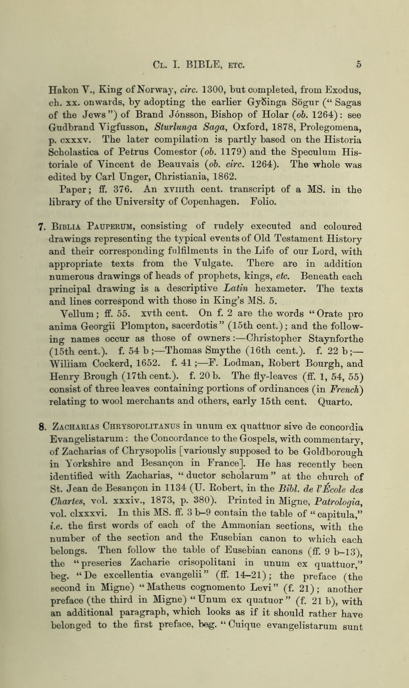 Hakon V., King of Norway, circ. 1300, but completed, from Exodus, ch. XX. onwards, by adopting the earlier GySinga Sogur (“ Sagas of the Jews”) of Brand Jonsson, Bishop of Holar (o&. 1264): see Gudbrand Vigfusson, Sturlunga Saga, Oxford, 1878, Prolegomena, p. cxxxv. The later compilation is partly based on the Historia Scholastica of Petrus Comestor (oh. 1179) and the Speculum His- toriale of Vincent de Beauvais (oh. circ. 1264). The whole was edited by Carl Unger, Christiania, 1862. Paper; if. 376. An xviiith cent, transcript of a MS. in the library of the University of Copenhagen. Folio. 7. Biblia Pauperum, consisting of rudely executed and coloured drawings representing the typical events of Old Testament History and their corresponding fulfilments in the Life of our Lord, with appropriate texts from the Vulgate. There are in addition numerous drawings of heads of prophets, kings, etc. Beneath each principal drawing is a descriptive Latin hexameter. The texts and lines correspond with those in King’s MS. 5. Vellum ; ff. 55. xvth cent. On f. 2 are the words “ Orate pro anima Georgii Plompton, sacerdotis” (15th cent.); and the follow- ing names occur as those of owners :—Christopher Staynforthe (15th cent.), f. 54 b;—Thomas Smythe (16th cent.), f. 22 b;— William Cockerd, 1652. f. 41 ;—P. Lodman, Eobert Bourgh, and Henry Brough (17th cent.), f. 20 b. The fly-leaves (flf. 1, 54, 55) consist of three leaves containing portions of ordinances (in French') relating to wool merchants and others, early 15th cent. Quarto. 8. Zacharias Chrysopolitanus in unum ex quattuor sive de concordia Evangelistarum: the Concordance to the Gospels, with commentary, of Zacharias of Chrysopolis [variously supposed to be Goldborough in Yorkshire and Besangon in France]. He has recently been identified with Zacharias, “ ductor scholarum ” at the church of St. Jean de Besan9on in 1134 (U. Eobert, in the Bihl. de VEcole des Chartes, vol. xxxiv., 1873, p. 880). Printed in Migne, Patrologia, vol. clxxxvi. In this MS. fi’. 3 b-9 contain the table of “ capitula,” i.e. the first words of each of the Ammonian sections, with the number of the section and the Eusebian canon to which each belongs. Then follow the table of Eusebian canons (ff. 9 b-13), the “preseries Zacharie crisopolitani in unum ex quattuor,” beg. “De excellentia evangelii” (ff. 14-21); the preface (the second in Migne) “Matheus cognomento Levi” (f. 21); another preface (the third in Migne) “Unum ex quatuor ” (f. 21 b), with an additional paragraph, which looks as if it should rather have belonged to the first preface, beg. “ Cuique evangelistarum sunt
