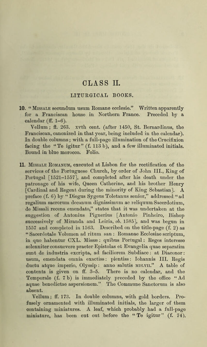 LITUKGICAL BOOKS. 10. “ Missale secundum usum Eomane ecclesie.” Written apparently for a Franciscan house in Northern France. Preceded by a calendar (ff. 1-6). Vellum; fi. 263. xvth cent, (after 1450, St. Bemardinus, the Franciscan, canonized in that year, being included in the calendar). In double columns; with a full-page illumination of the Crucifixion facing the “Te igitur” (f. 113 b), and a few illuminated initials. Bound in blue morocco. Folio. 11. Missale Eomanum, executed at Lisbon for the rectification of the services of the Portuguese Church, by order of John III., King of Portugal [1521-1557], and completed after his death under the patronage of his wife. Queen Catherine, and his brother Henry [Cardinal and Eegent during the minority of King Sebastian]. A preface (f. 6) by “ Diegus Sygeus Toletanus senior,” addressed “ ad regalium sacrorum decanutn dignissimum ac reliquum Sacerdotium, de Missali recens emendato,” states that it was undertaken at the suggestion of Antonius Pignerius [Antonio Pinheiro, Bishop successively of Miranda and Leiria, oh. 1585], and was begun in 1557 and completed in 1563. Described on the title-page (f. 2) as “ Sacerdotale Volumen ad ritum san : Eomanae Ecclesiae scriptum, in quo habentur CXL. Missse; quibus Portugal: Eeges interesse solenniter consuevere praeter Epistolas et Evangelia quae separatim sunt de industria excripta, ad faciliorem Subdiacc; at Diaconor; usum, emendata omnia exactiss: pientiss: lohannis III. Eegis ductu atque imperio, Olyssip : anno salutis mdlvii.” A table of contents is given on ff. 3-5. There is no calendar, and the Temporale (f. 7 b) is immediately preceded by the office “ Ad aquae benedictae aspersionem.” The Commune Sanctorum is also absent. Vellum; ff. 173. In double columns, with gold borders. Pro- fusely ornamented with illuminated initials, the larger of them containing miniatures. A leaf, which probably had a full-page miniature, has been cut out before the “ Te igitur” (f. 74).