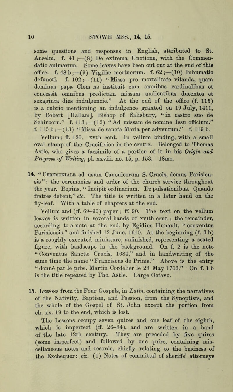 some questions and responses in English, attributed to St. Anselm, f. 41;—(8) De extrema Unctione, with the Commen- datio animarum. Some leaves have been cut out at the end of this office, f. 48 b;—(9) Vigiliee mortuorum. f. 62 ;—(10) Inhumatio defuncti. f. 102;—(11) “ Missa pro mortalitate vitanda, quam dominus papa Clem ns instituit cum omnibus cardinalibus et concessit omnibus predictam missam audientibus ducentos et sexaginta dies indulgencie.” At the end of the office (f. 115) is a rubric mentioning an indulgence granted on 19 July, 1411, by Eobert [Hallam], Bishop of Salisbury, “ in castro suo de Schirborn.” f. 113;—(12) “Ad missam de nomine lesu officium.” f. 115 b;—(13) “ Missa de sancta Maria per adventum.” f. 119 b. Vellum; ff. 120. xvth cent. In vellum binding, with a small oval stamp of the Crucifixion in the centre. Belonged to Thomas Astle, who gives a facsimile of a portion of it in his Origin and Progress of Writing, pi. xxviii. no. 15, p. 153. 18mo. 14. “ Ceremoniale ad usum Canonicorum S. Crucis, domus Parisien- sis ”: the ceremonies and order of the church service throughout the year. Begins, “ Incipit ordinarium. De pulsationibus. Quando fratres debent,” etc. The title is written in a later hand on the fly-leaf. With a table of chapters at the end. Vellum and (If. 69-90) paper; ff. 90. The text on the vellum leaves is written in several hands of xvith cent.; the remainder, according to a note at the end, by Egidius Hunault, “ conventus Parisiensis,” and finished 12 June, 1610. At the beginning (f. 3 b) is a roughly executed miniature, unfinished, representing a seated figure, with landscape in the background. On f. 2 is the note “Conventus Sauctse Crucis, 1684,” and in handwriting of the same time the name “ Franciscus de Prime.” Above is the entry “ donne par le prbe. Martin Cordelier le 28 May 1703.” On f. 1 b is the title repeated by Tho. Astle. Large Octavo. 15. Lessons from the Four Gospels, in Latin, containing the narratives of the Nativity, Baptism, and Passion, from the Synoptists, and the whole of the Gospel of St. John except the portion from ch. XX. 19 to the end, which is lost. The Lessons occupy seven quires and one leaf of the eighth, which is imperfect (ff. 26-84), and are written in a hand of the late 12th century. They are preceded by five quires (some imperfect) and followed by one quire, containing mis- cellaneous notes and records, chiefly relating to the business of the Exchequer: viz. (1) Notes of committal of sheriffs’ attorneys