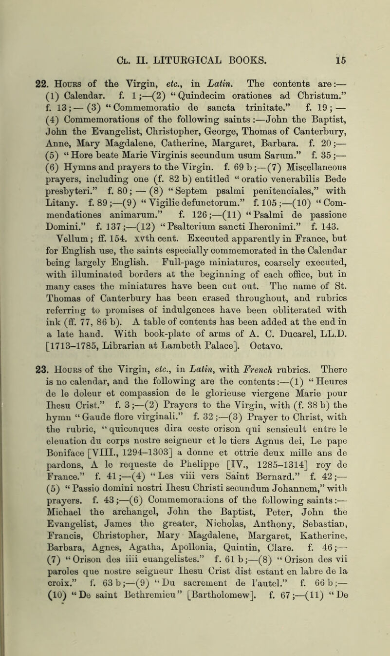 22. Hocrs of the Virgin, etc., in Latin. The contents are:— (1) Calendar. f. 1 ;—(2) “ Quindecim orationes ad Christum.” f. 13;—(3) “ Commemoratio de sancta trinitate.” f. 19; — (4) Commemorations of the following saints:—John the Baptist, John the Evangelist, Christopher, George, Thomas of Canterbury, Anne, Mary Magdalene, Catherine, Margaret, Barbara, f. 20;— (5) “ Here beate Marie Virginis secundum usum Sarum.” f. 35;— (6) Hymns and prayers to the Virgin, f. 69 b ;—(7) Miscellaneous prayers, including one (f. 82 b) entitled “ oratio venerabilis Bede presbyteri.” f. 80; — (8) “ Septem psalmi penitenciales,” with Litany, f, 89 ;—(9) “ Vigilie defunctorum.” f. 105;—(10) “ Com- mendationes animarum.” f. 126;—(11) “Psalmi de passione Domini,” f. 137;—(12) “ Psalterium sancti Iheronimi.” f. 143. Vellum; ff. 154. xvth cent. Executed apparently in Prance, but for English use, the saints especially commemorated in the Calendar being largely English. Full-page miniatures, coarsely executed, with illuminated borders at the beginning of each office, but in many cases the miniatures have been cut out. The name of St. Thomas of Canterbury has been erased throughout, and rubrics referring to promises of indulgences have been obliterated with ink (ffi 77, 86 b). A table of contents has been added at the end in a late hand. With book-plate of arms of A. C. Ducarel, LL.D. [1713-1785, Librarian at Lambeth Palace]. Octavo. 23, Hours of the Virgin, etc., in Latin, with French rubrics. There is no calendar, and the following are the contents:—(1) “Heures de le doleur et compassion de le glorieuse viergene Marie pour Ihesu Crist.” f. 3;—(2) Prayers to the Virgin, with (f. 38 b) the hymn “ Gaude flore virginali.” f. 32 ;—(3) Prayer to Christ, with the rubric, “ quiconques dira ceste orison qui sensieult entre le eleuation du corps nostre seigneur et le tiers Agnus dei, Le pape Boniface [VIII., 1294—1303] a donne et ottrie deux mille ans de pardons, A le requeste de Phelippe [IV., 1285-1314] roy de France.” f. 41;—(4) “ Les viii vers Saint Bernard.” f. 42 ;— (5) “ Passio domini nostri Ihesu Christi secundum Johannem,” with prayers, f. 43;—(6) Commemorauons of the following saints:— Michael the archangel, John the Baptist, Peter, John the Evangelist, James the greater, Nicholas, Anthony, Sebastian, Francis, Christopher, Mary Magdalene, Margaret, Katherine, Barbara, Agnes, Agatha, Apollonia, Quintin, Clare. f, 46;—■ (7) “Orison des iiii euangelistes.” f. 61b;—(8) “Orison des vii paroles que nostro seigneur Ihesu Crist dist estant en labre de la croix,” f. 63 b;—(9) “ Du sacrement de I’autel.” f. 66 b;— (10) “Do saint Bethremieu” [Bartholomew], f. 67;—(11) “De
