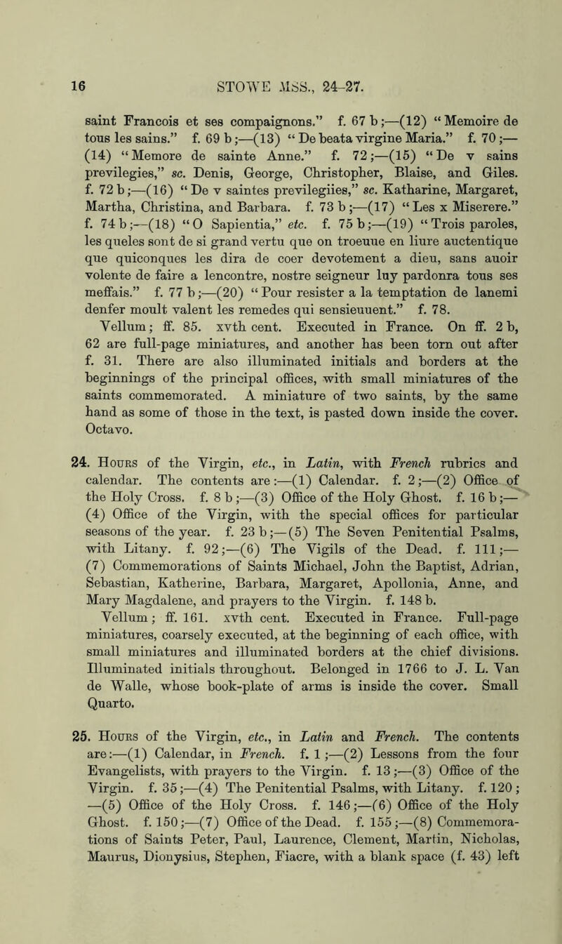 saint Francois et ses compaignons.” f. 67 b;—(12) “ Memoire de tons les sains.” f. 69 b;—(13) “ De beata virgine Maria.” f. 70;— (14) “Memore de sainte Anne.” f. 72;—(15) “ De v sains previlegies,” sc. Denis, George, Christopher, Blaise, and Giles, f. 72b;—(16) “De v saintes previlegiies,” sc. Katharine, Margaret, Martha, Christina, and Barbara, f. 73b;—(17) “Les x Miserere.” f. 74 b;—(18) “0 Sapientia,” etc. f. 75 b;—(19) “ Trois paroles, les queles sont de si grand vertu que on troeuue en liure auctentique qne quiconques les dira de coer devotement a dieu, sans auoir volente de faire a lencontre, nostre seigneur luy pardonra tons ses meffais.” f. 77 b;—(20) “ Pour resister a la temptation de lanemi denfer moult valent les remedes qui sensieuuent.” f. 78. Vellum; ff. 85. xvth cent. Executed in France. On fif. 2 b, 62 are full-page miniatures, and another has been torn out after f. 31. There are also illuminated initials and borders at the beginnings of the principal offices, with small miniatures of the saints commemorated. A miniature of two saints, by the same hand as some of those in the text, is pasted down inside the cover. Octavo. 24. Hours of the Virgin, etc., in Latin, with French rubrics and calendar. The contents are:—(1) Calendar, f. 2;—(2) Office of the Holy Cross, f. 8 b ;—(3) Office of the Holy Ghost, f. 16 b;— (4) Office of the Virgin, with the special offices for particular seasons of the year. f. 23 b;—(5) The Seven Penitential Psalms, with Litany, f. 92;—(6) The Vigils of the Dead. f. Ill;— (7) Commemorations of Saints Michael, John the Baptist, Adrian, Sebastian, Katherine, Barbara, Margaret, Apollonia, Anne, and Mary Magdalene, and prayers to the Virgin, f. 148 b. Vellum; ff. 161. xvth cent. Executed in France. Full-page miniatures, coarsely executed, at the beginning of each office, with small miniatures and illuminated borders at the chief divisions. Illuminated initials throughout. Belonged in 1766 to J. L. Van de Walle, whose book-plate of arms is inside the cover. Small Quarto. 25. Hours of the Virgin, etc., in Latin and French. The contents are;—(1) Calendar, in French, f. 1;—(2) Lessons from the four Evangelists, with prayers to the Virgin, f. 13;—(3) Office of the Virgin, f. 35;—(4) The Penitential Psalms, with Litany, f. 120 ; —(5) Office of the Holy Cross, f. 146;—(6) Office of the Holy Ghost, f. 150;—(7) Office of the Dead. f. 155;—(8) Commemora- tions of Saints Peter, Paul, Laurence, Clement, Martin, Nicholas, Maurus, Dionysius, Stephen, Fiacre, with a blank space (f. 43) left