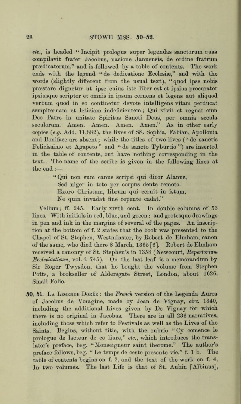 etc., is headed “ Incipit prologus super legendas sanctorum quas compilavit frater Jacobus, nacione Januensis, de ordine fratrum pr^dicatorum,” and is followed by a table of contents. The work ends with the legend “ de dedicatione Ecclesiae,” and with the words (slightly different from the usual text), “quod ipse nobis pr^stare dignetur ut ipse cuius iste liber est et ipsius procurator ipsiusque scriptor et omnis in ipsum cernens et legens aut aliquod verbum quod in eo continetur devote intelligens vitam perducat sempiternam et leticiam indeficientem; Qui vivit et regnat cum Deo Patre in unitate Spiritus Sancti Deus, per omnia secula seculorum. Amen. Amen. Amen. Amen.” As in other early copies {e.g. Add. 11,882), the lives of SS. Sophia, Fabian, Apollonia and Boniface are absent; while the titles of two lives (“ de sanctis Felicissimo et Agapeto ” and “ de sancto Tyburtio ”) are inserted in the table of contents, but have nothing corresponding in the text. The name of the scribe is given in the following lines at the end :— “ Qui non sum canus scripsi qui dicor Alanus, Sed niger in toto per corpus dente remoto. Exoro Christum, librum qui cemit in istum, Ne quin invadat fine repente cadat.” Vellum; ff. 245. Early xivth cent. In double columns of 53 lines. With initials in red, blue, and green; and grotesque drawings in pen and ink in the margins of several of the pages. An inscrip- tion at the bottom of f. 2 states that the book was presented to the Chapel of St. Stephen, Westminster, by Eobert de Elmham, canon of the same, who died there 8 March, 1365 [6]. Eobert de Elmham received a canonry of St. Stephen’s in 1358 (Newcourt, Bepertorium Ecclesiasticum, vol. i. 745). On the last leaf is a memorandum by Sir Eoger Twysden, that he bought the volume from Stephen Potts, a bookseller of Aldersgate Street, London, about 1626. SmaU Folio. 50, 51. La Legende Dor^ie : the French version of the Legenda Aurea of Jacobus de Yoragine, made by Jean de Yignay, circ. 1340, including the additional Lives given by De Vignay for which there is no original in Jacobus. There are in all 236 narratives, including those which refer to Festivals as well as the Lives of the Saints. Begins, without title, with the rubric “ Cy comence le prologue de lacteur de ce liure,” etc., which introduces the trans- lator’s preface, beg. “Monseigneur saint iherome.” The author’s preface follows, beg. “ Le temps de ceste presente vie,” f. 1 b. The table of contents begins on f. 2, and the text of the work on f. 4. In two volumes. The last Life is that of St. Aubin [Albinus],