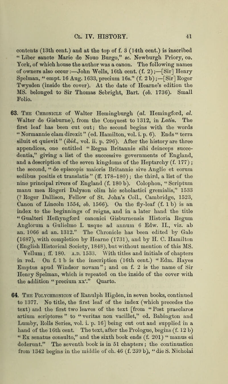 contents (13th cent.) and at the top of f. 3 (14th cent.) is inscribed “ Liber sancte Marie de Nouo Burgo,” sc. Newburgh Priory, co. York, of which house the author was a canon. The following names of owners also occur:—John Wells, 16th cent. (f. 2);—[Sir] Henry Spelman, “ empt. 16 Aug. 1633, precium 16s.” (f. 2 b);—[Sir] Eoger Twysden (inside the cover). At the date of Hearne’s edition the MS. belonged to Sir Thomas Sebright, Bart, {oh, 1736). Small Folio. 63. The Chronicle of Walter Hemingburgh {al. Hemingford, al. Walter de Gisburne), from the Conquest to 1312, in Latin. The first leaf has been cut out; the second begins with the words “ Normannie clam direxit ” (ed. Hamilton, vol. i. p. 6). Ends “ terra siluit et quievit ” {ibid., vol. ii. p. 296). After the history are three appendices, one entitled “ Eegna Britannie sibi deinceps succe- dentia,” giving a list of the successive governments of England, and a description of the seven kingdoms of the Heptarchy (f. 177) ; the second, “ de episcopis maioris Britannie sive Anglie et eorum sedibus positis et translatis ” (ff. 178-180) ; the third, a list of the nine principal rivers of England (f. 180 b). Colophon, “ Scrip turn manu mea Eogeri Dalyson olim hie scholastici gremialis,” 1533 (? Eoger Dallison, Fellow of St. John’s Coll., Cambridge, 1523, Canon of Lincoln 1554, oh. 1566). On the fiy-leaf (f. 1 b) is an index to the beginnings of reigns, and in a later hand the title “ Gualteri Hemyngford canonic! Gisburnensis Historia Eegum Anglorum a Gulielmo I. usque ad annum 6 Edw. II., viz. ab an. 1066 ad an. 1312.” The Chronicle has been edited by Gale (1687), with completion by Hearne (1731), and by H. C. Hamilton (English Historical Society, 1848), but without mention of this MS. Vellum; ff. 180. a.d. 1533. With titles and initials of chapters in red. On f. 1 b is the inscription (16th cent.) “Edm. Hayes Einptus apud Windsor novam ”; and on f. 2 is the name of Sir Henry Spelman, which is repeated on the inside of the cover with the addition “ precium xx.” Quarto. 64. The Polychronicon of Eanulph Higden, in seven books, continued to 1377. No title, the first leaf of the index (which precedes the text) and the first two leaves of the text [from “ Post praeclaros artium scriptores ” to “ veritas non vacillet,” ed. Babington and Lumby, Eolls Series, vol. i. p. 16] being cut out and supplied in a hand of the 16th cent. The text, after the Prologue, begins (f. 12 b) “ Ex senatus consulto,” and the sixth book ends (f. 201) “ manus ei dederunt.” The seventh book is in 51 chapters ; the continuation from 1342 begins in the middle of ch. 46 (f. 239 b), “ die S. Nicholai