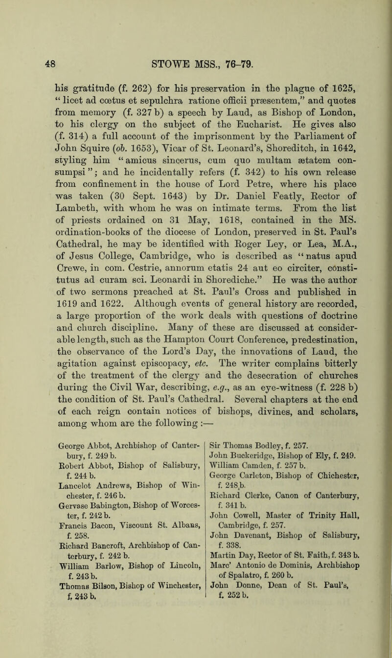his gratitude (f. 262) for his preservation in the plague of 1625, “ licet ad ccetus et sepulchra ratione officii praesentem,” and quotes from memory (f, 327 b) a speech by Laud, as Bishop of London, to his clergy on the subject of the Eucharist. He gives also (f. 314) a full account of the imprisonment by the Parliament of John Squire {ob. 1653), Vicar of St. Leonard’s, Shoreditch, in 1642, styling him “ amicus sincerus, cum quo multam ajtatem con- sumpsi ”; and he incidentally refers (f. 342) to his own release from confinement in the house of Lord Petre, where his place was taken (30 Sept. 1643) by Dr. Daniel Featly, Eector of Lambeth, with whom he was on intimate terms. From the list of priests ordained on 31 May, 1618, contained in the MS. ordination-books of the diocese of London, preserved in St. Paul’s Cathedral, he may be identified with Eoger Ley, or Lea, M.A., of Jesus College, Cambridge, who is described as “ natus apud Crewe, in com. Cestrie, annorum etatis 24 aut eo circiter, consti- tutus ad curam sci. Leonardi in Shorediche.” He was the author of two sermons preached at St. Paul’s Cross and published in 1619 and 1622. Although events of general history are recorded, a large proportion of the work deals with questions of doctrine and church discipline. Many of these are discussed at consider- able length, such as the Hampton Court Conference, predestination, the observance of the Lord’s Day, the innovations of Laud, the agitation against episcopacy, etc. The writer complains bitterly of the treatment of the clergy and the desecration of churches during the Civil War, describing, e.g., as an eye-witness (f. 228 b) the condition of St. Paul’s Cathedral. Several chapters at the end of each reign contain notices of bishops, divines, and scholars, among whom are the following ;— George Abbot, Archbishop of Canter- bury, f. 249 b. Eobert Abbot, Bishop of Salisbury, f. 244 b. Lancelot Andrews, Bishop of Win- chester, f. 246 b. Gervase Babington, Bishop of Worces- ter, f. 242 b. Francis Bacon, Viscount St. Albans, f. 258. Richard Bancroft, Archbishop of Can- terbury, f. 242 b. William Barlow, Bishop of Lincoln, f. 243 b. Thomas Bilson, Bishop of Winchester, f, 243 b. Sir Thomas Bodley, f. 257. John Buckeridge, Bishop of Ely, f. 249. William Camden, f. 257 b. George Carleton, Bishop of Chichester, f. 248.b. Richard Clerke, Canon of Canterbury, f. 341 b. John Cowell, Master of Trinity Hall, Cambridge, f. 257. John Davenant, Bishop of Salisbury, f. 338. Martin Day, Rector of St. Faith, f. 343 b. Marc’ Antonio de Dominis, Archbishop of Spalatro, f. 260 b. John Donne, Dean of St. Paul’s, f. 252 b.
