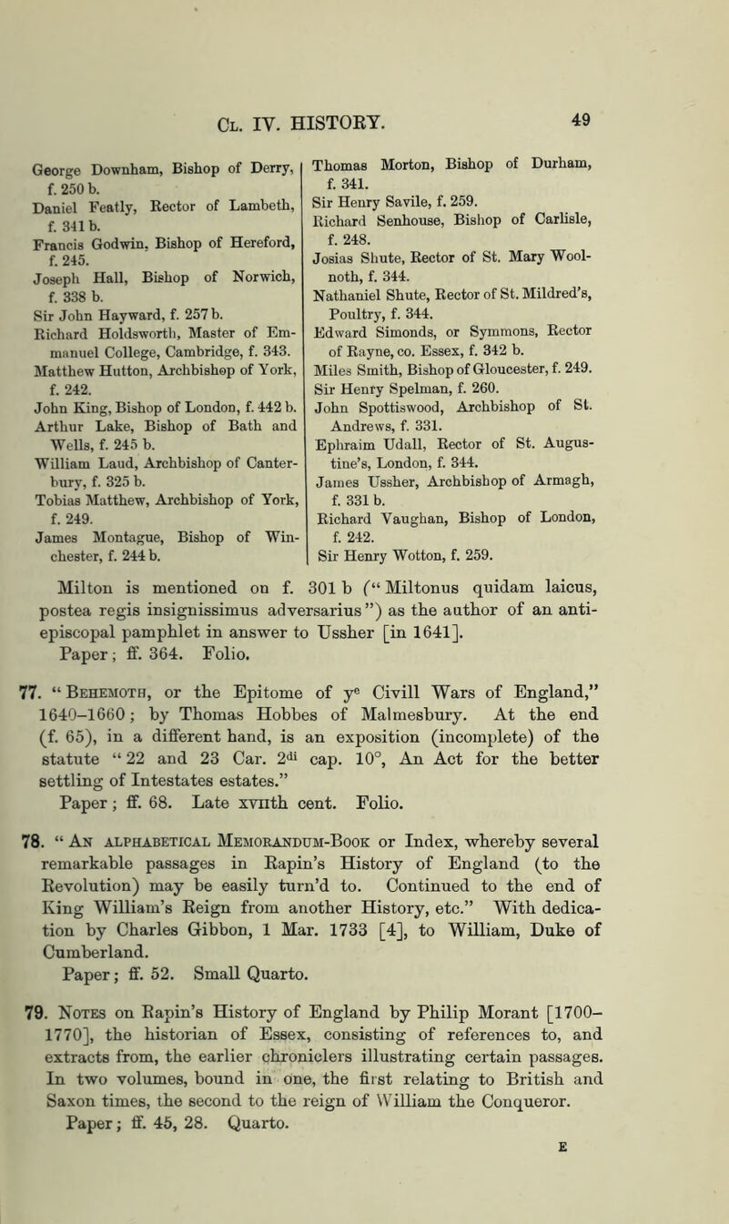 George Downham, Bishop of Derry, f. 250 b. Daniel Featly, Kector of Lambeth, f. 341 b. Francis Godwin. Bishop of Hereford, f. 245. Joseph Hall, Bishop of Norwich, f. 338 b. Sir John Hayward, f. 257 b. Richard Holdsworth, Master of Em- manuel College, Cambridge, f. 343. Matthew Hutton, Archbishop of York, f. 242. John King, Bishop of London, f. 442 b. Arthur Lake, Bishop of Bath and Wells, f. 245 b. William Laud, Archbishop of Canter- bury, f. 325 b. Tobias Matthew, Archbishop of York, f. 249. James Montague, Bishop of Win- chester, f. 244 b. Thomas Morton, Bishop of Durham, f. 341. Sir Henry Savile, f. 259. Richard Senhouse, Bishop of Carlisle, f. 248. Josias Shute, Rector of St. Mary Wool- noth, f. 344. Nathaniel Shute, Rector of St. Mildred’s, Poultry, f. 344. Edward Simonds, or Symmons, Rector of Rayne, co. Essex, f. 342 b. Miles Smith, Bishop of Gloucester, f. 249. Sir Henry Spelman, f. 260. John Spottiswood, Archbishop of St. Andrews, f. 331. Ephraim Udall, Rector of St. Augus- tine’s, London, f. 344. James Ussher, Archbishop of Armagh, f. 331 b. Richard Vaughan, Bishop of London, f. 242. Sir Henry Wotton, f. 259. Milton is mentioned on f. 301 b Miltonus qnidam laicus, postea regis insignissimus adversarius ”) as the author of an anti- episcopal pamphlet in answer to Ussher [in 1641]. Paper; fit. 364. Folio. 77. “ Behemoth, or the Epitome of y® Civill Wars of England,” 1640-1660; by Thomas Hobbes of Malmesbury. At the end (f. 65), in a different hand, is an exposition (incomplete) of the statute “ 22 and 23 Car. 2^^ cap. 10°, An Act for the better settling of Intestates estates.” Paper; ff. 68. Late xviith cent. Folio. 78. “ An alphabetical Memorandum-Book or Index, whereby several remarkable passages in Kapin’s History of England (to the Kevolution) may he easily turn’d to. Continued to the end of King William’s Keign from another History, etc.” With dedica- tion by Charles Gibhon, 1 Mar. 1733 [4], to William, Duke of Cumberland. Paper; ff. 52. Small Quarto. 79. Notes on Eapin’s History of England by Philip Morant [1700- 1770], the historian of Essex, consisting of references to, and extracts from, the earlier chroniclers illustrating certain passages. In two volumes, bound in one, the first relating to British and Saxon times, the second to the reign of WiUiam the Conqueror. Paper; fif. 45, 28. Quarto. £