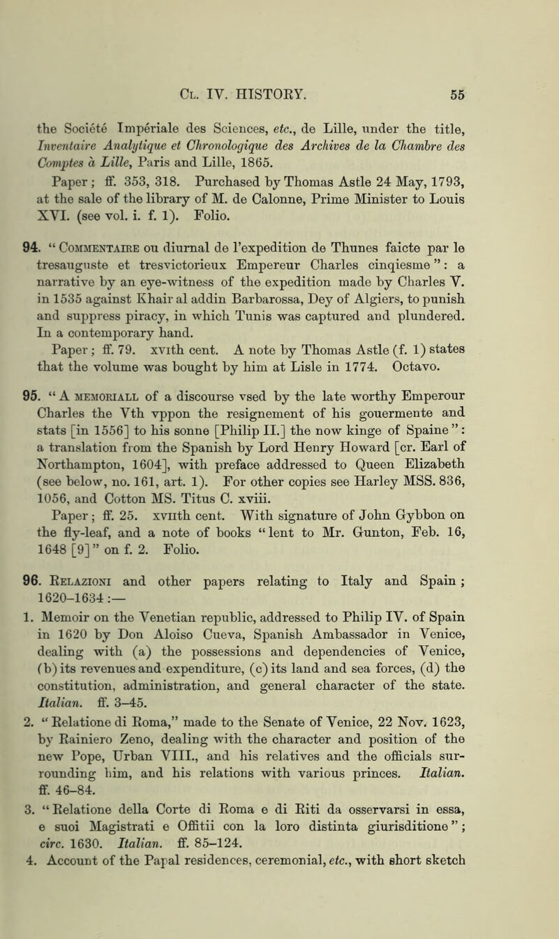 the Societe Tmperiale des Sciences, etc., de Lille, under the title, Inventaire Analijtique et Chronologique des Archives de la Chambre des Comptes a Lille, Paris and Lille, 1865. Paper; ff. 353, 318. Purchased by Thomas Astle 24 May, 1793, at the sale of the library of M. de Calonne, Prime Minister to Louis XVI. (see vol. i. f. 1). Folio. 94. “ CoMMENTAiRE ou diumal de I’expedition de Thunes faicte par le tresauguste et tresvictorieux Empereur Charles cinqiesme ”: a narrative by an eye-witness of the expedition made by Charles V. in 1535 against Khair al addin Barbarossa, Dey of Algiers, to punish and suppress piracy, in which Tunis was captured and plundered. In a contemporary hand. Paper; ff. 79. xvith cent. A note by Thomas Astle (f. 1) states that the volume was bought by him at Lisle in 1774. Octavo. 95. ‘‘A MEMORIALL of a discourse vsed by the late worthy Emperour Charles the Vth vppon the resignement of his gouermente and stats [in 1556] to his sonne [Philip II.] the now kinge of Spaine”: a translation from the Spanish by Lord Henry Howard [cr. Earl of Northampton, 1604], with preface addressed to Queen Elizabeth (see below, no. 161, art. 1). For other copies see Harley MSS. 836, 1056, and Cotton MS. Titus C. xviii. Paper ; ff. 25. xviith cent. With signature of John Gybbon on the fly-leaf, and a note of books “lent to Mr. Gun ton, Feb. 16, 1648 [9]” on f. 2. Folio. 96. Eelazioni and other papers relating to Italy and Spain ; 1620-1634:— 1. Memoir on the Venetian republic, addressed to Philip IV. of Spain in 1620 by Don Aloiso Cueva, Spanish Ambassador in Venice, dealing with (a) the possessions and dependencies of Venice, (b)its revenues and expenditure, (c)its land and sea forces, (d) the constitution, administration, and general character of the state. Italian. fl‘. 3-45. 2. “ Eelatione di Eoma,” made to the Senate of Venice, 22 Nov. 1623, by Eainiero Zeno, dealing with the character and position of the new Pope, Urban VIII., and his relatives and the officials sur- rounding him, and his relations with various princes. Italian. ff. 46-84. 3. “Eelatione della Corte di Eoma e di Eiti da osservarsi in essa, e suoi Magistrati e Offitii con la loro distinta giurisditione ”; circ. 1630. Italian, ff. 85-124. 4. Account of the Papal residences, ceremonial, etc., with short sketch