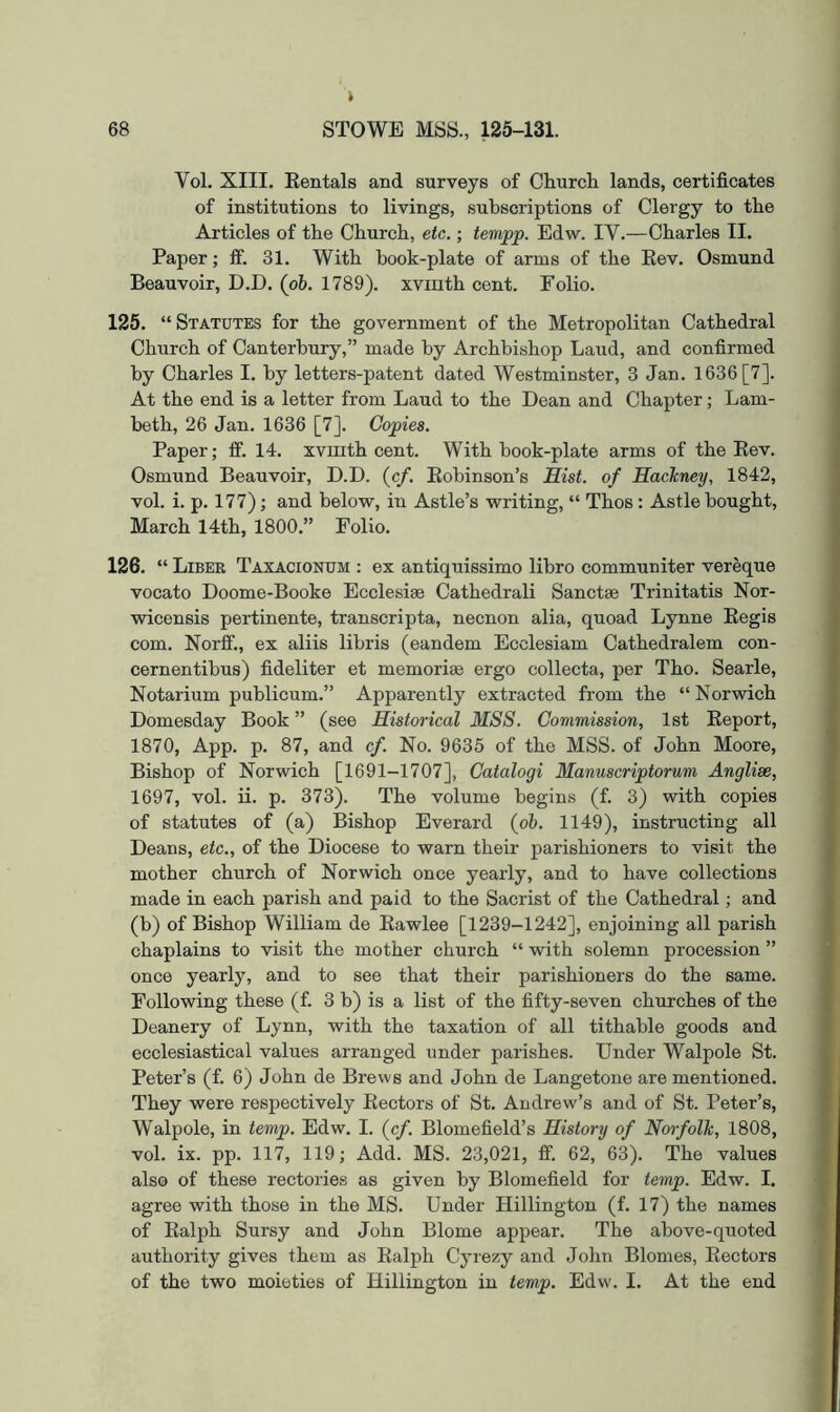 Vol. XIII. Eentals and surveys of Church lands, certificates of institutions to livings, subscriptions of Clergy to the Articles of the Church, etc.; tempp. Edw. IV.—Charles II. Paper; fif. 31. With book-plate of arms of the Kev. Osmund Beauvoir, D.D. (pb. 1789). xvmth cent. Folio. 125. “ Statutes for the government of the Metropolitan Cathedral Church of Canterbury,” made by Archbishop Laud, and confirmed by Charles I. by letters-patent dated Westminster, 3 Jan. 1636[7]. At the end is a letter from Laud to the Dean and Chapter; Lam- beth, 26 Jan. 1636 [7]. Copies. Paper; ff. 14. xvmth cent. With book-plate arms of the Kev. Osmund Beauvoir, D.D. (c/. Eobinson’s Sist. of Sachney, 1842, vol. i. p. 177); and below, in Astle’s writing, “ Thos: Astle bought, March 14th, 1800.” Folio. 126. “ Liber Taxacionum : ex antiquissimo libro communiter vereque vocato Doome-Booke Ecclesiae Cathedral! Sanctse Trinitatis Nor- wicensis pertinente, transcripta, necnon alia, quoad Lynne Eegis com. Norff., ex aliis libris (eandem Ecclesiam Cathedralem con- cernentibus) fideliter et memoriae ergo collecta, per Tho. Searle, Notarium publicum.” Apparently extracted from the “ Norwich Domesday Book ” (see Historical MSS. Commission, 1st Keport, 1870, App. p. 87, and cf. No. 9635 of the MSS. of John Moore, Bishop of Norwich [1691-1707], Catalogi Manuscriptorum Anglise, 1697, vol. ii. p. 373). The volume begins (f. 3) with copies of statutes of (a) Bishop Everard {ob. 1149), instructing all Deans, etc., of the Diocese to warn their parishioners to visit the mother church of Norwich once yearly, and to have collections made in each parish and paid to the Sacrist of the Cathedral; and (b) of Bishop William de Eawlee [1239-1242], enjoining all parish chaplains to visit the mother church “ with solemn procession ” once yearly, and to see that their parishioners do the same. Following these (f. 3 b) is a list of the fifty-seven churches of the Deanery of Lynn, with the taxation of all tithable goods and ecclesiastical values arranged under parishes. Under Walpole St. Peter’s (f. 6) John de Brews and John de Langetone are mentioned. They were respectively Eectors of St. Andrew’s and of St. Peter’s, Walpole, in temp. Edw. I. (cf. Blomefield’s History of Norfolk, 1808, vol. ix. pp. 117, 119; Add. MS. 23,021, ff. 62, 63). The values also of these rectories as given by Blomefield for temp. Edw. I. agree with those in the MS. Under Hillington (f. 17) the names of Ealph Sursy and John Blome appear. The above-quoted authority gives them as Ealph Cyrezy and John Blomes, Eectors of the two moieties of Hillington in temp. Edw. I. At the end