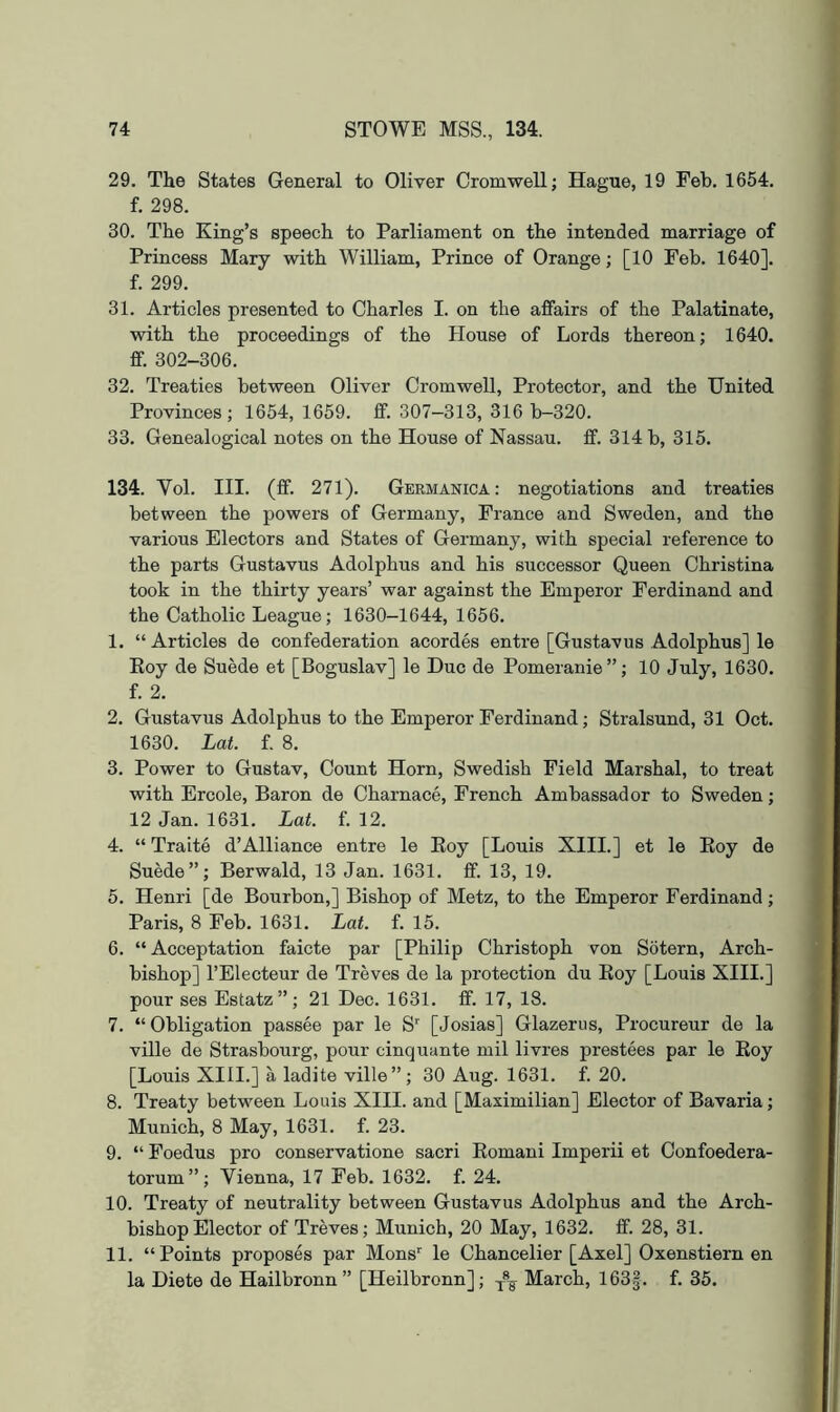 29. The States General to Oliver Cromwell; Hague, 19 Feb. 1654. f. 298. 30. The King’s speech to Parliament on the intended marriage of Princess Mary with William, Prince of Orange; [10 Feb. 1640]. f. 299. 31. Articles presented to Charles I. on the affairs of the Palatinate, with the proceedings of the House of Lords thereon; 1640. ff. 302-306. 32. Treaties between Oliver Cromwell, Protector, and the United Provinces; 1654, 1659. ff. 307-313, 316 b-320. 33. Genealogical notes on the House of Nassau, ff. 314 b, 315. 134. Vol. III. (ff. 271). Germanica : negotiations and treaties between the powers of Germany, France and Sweden, and the various Electors and States of Germany, with special reference to the parts Gustavus Adolphus and his successor Queen Christina took in the thirty years’ war against the Emperor Ferdinand and the Catholic League; 1630-1644, 1656. 1. “ Articles de confederation acordes entre [Gustavus Adolphus] le Koy de Suede et [Boguslav] le Due de Pomeranie”; 10 July, 1630. f. 2. 2. Gustavus Adolphus to the Emperor Ferdinand; Stralsund, 31 Oct. 1630. Lat. f. 8. 3. Power to Gustav, Count Horn, Swedish Field Marshal, to treat with Ercole, Baron de Charnace, French Ambassador to Sweden; 12 Jan. 1631. Lat. f. 12. 4. “ Traite d’Alliance entre le Eoy [Louis XIII.] et le Eoy de Suede”; Berwald, 13 Jan. 1631. ff. 13, 19. 5. Henri [de Bourbon,] Bishop of Metz, to the Emperor Ferdinand; Paris, 8 Feb. 1631. Lat. f. 15. 6. “ Acceptation faicte par [Philip Christoph von Sotern, Arch- bishop] I’Electeur de Treves de la protection du Eoy [Louis XIII.] pour ses Estatz”; 21 Dec. 1631. ff. 17, 18. 7. “ Obligation passee par le S [Josias] Glazeriis, Procureur de la ville de Strasbourg, pour cinquante mil livres prestees par le Eoy [Louis XIII.] a ladite ville”; 30 Aug. 1631. f. 20. 8. Treaty between Louis XIII. and [Maximilian] Elector of Bavaria; Munich, 8 May, 1631. f. 23. 9. “ Foedus pro conservatione sacri Eomani Imperii et Confoedera- torum”; Vienna, 17 Feb. 1632. f. 24. 10. Treaty of neutrality between Gustavus Adolphus and the Arch- bishop Elector of Treves; Munich, 20 May, 1632. ff. 28, 31. 11. “Points proposes par Mens' le Chancelier [Axel] Oxenstiern en la Diete de Hailbronn” [Heilbronn]; March, 163|. f. 35.