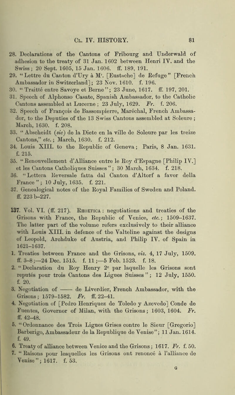 28. Declarations of the Cantons of Fribourg and Underwald of adhesion to the treaty of 31 Jan. 1602 between Henri IV. and the Swiss; 20 Sept. 1605, 15 Jan. 1606. if. 189, 191. 29. “ Lettre du Canton d’Ury a M''. [Eustache] de Eefuge ” [French Ambassador in Switzerland]; 23 Nov. 1610. f. 196. 30. “ Traitte entre Savoye et Berne”; 23 June, 1617. ff. 197, 201. 31. Speech of Alphonso Casate, Spanish Ambassador, to the Catholic Cantons assembled at Lucerne ; 23 July, 1629. Fr. f. 206. 32. Speech of Fran9ois de Bassompierre, Marechal, French Ambassa- dor, to the Deputies of the 13 Swiss Cantons assembled at Soleure ; March, 1630. f. 208. 33. “ Abscheidt (sic) de la Diete en la ville de Soleure par les treize Cantons,” etc.; March, 1630. f. 212. 34. Louis XIII. to the Eepublic of Geneva; Paris, 8 Jan. 1631. f. 215. 35. “ Kenouvellement d’Alliance entre le Eoy d’Espagne [Philip IV.] et les Cantons Catholiques Suisses”; 30 March, 1634. f. 218. 36. “ Lettera Eeversale fatta dal Canton d’Altorf a favor della France ” ; 10 July, 1635. f. 221. 37. Genealogical notes of the Eoyal Families of Sweden and Poland, ff. 223 b-227. 137. Vol. VI. (ff. 217). Ehoetica : negotiations and treaties of the Grisous with France, the Eepublic of Venice, etc.; 1509-1637. The latter part of the volume refers exclusively to their alliance with Louis XIII. in defence of the Valteline against the designs of Leopold, Archduke of Austria, and Philip IV. of Spain in 1621-1637. 1. Treaties between France and the Grisons, viz. 4, 17 July, 1509. fif. 3-8;—24 Dec. 1515. f. 11;—5 Feb. 1523. f. 18. 2. “ Declaration du Eoy Henry 2® par laquelle les Grisons sent reputes pour trois Cantons des Ligues Suisses ” ; 12 July, 1550. f 20. 3. Negotiation of de Liverdier, French Ambassador, with the Grisons; 1579-1582. Fr. ff. 22-41. 4. Negotiation of [Pedro Henriquez de Toledo y Azevedo] Coude de Fuentes, Governor of Milan, with the Grisons; 1603, 1604. Fr. ff. 42-48. 5. “ Ordonnance des Trois Ligues Grises centre le Sieur [Gregorio] Barberigo, Ambassadeur de la Eepublique de Venise”; 11 Jan. 1614. f. 49. 6. Treaty of alliance between Venice and the Grisons; 1617. Fr. f. 50. 7. “ Eaisons pour lesquelles les Grisons ont renonce a ralliance de Venise”; 1617. f. 53. G