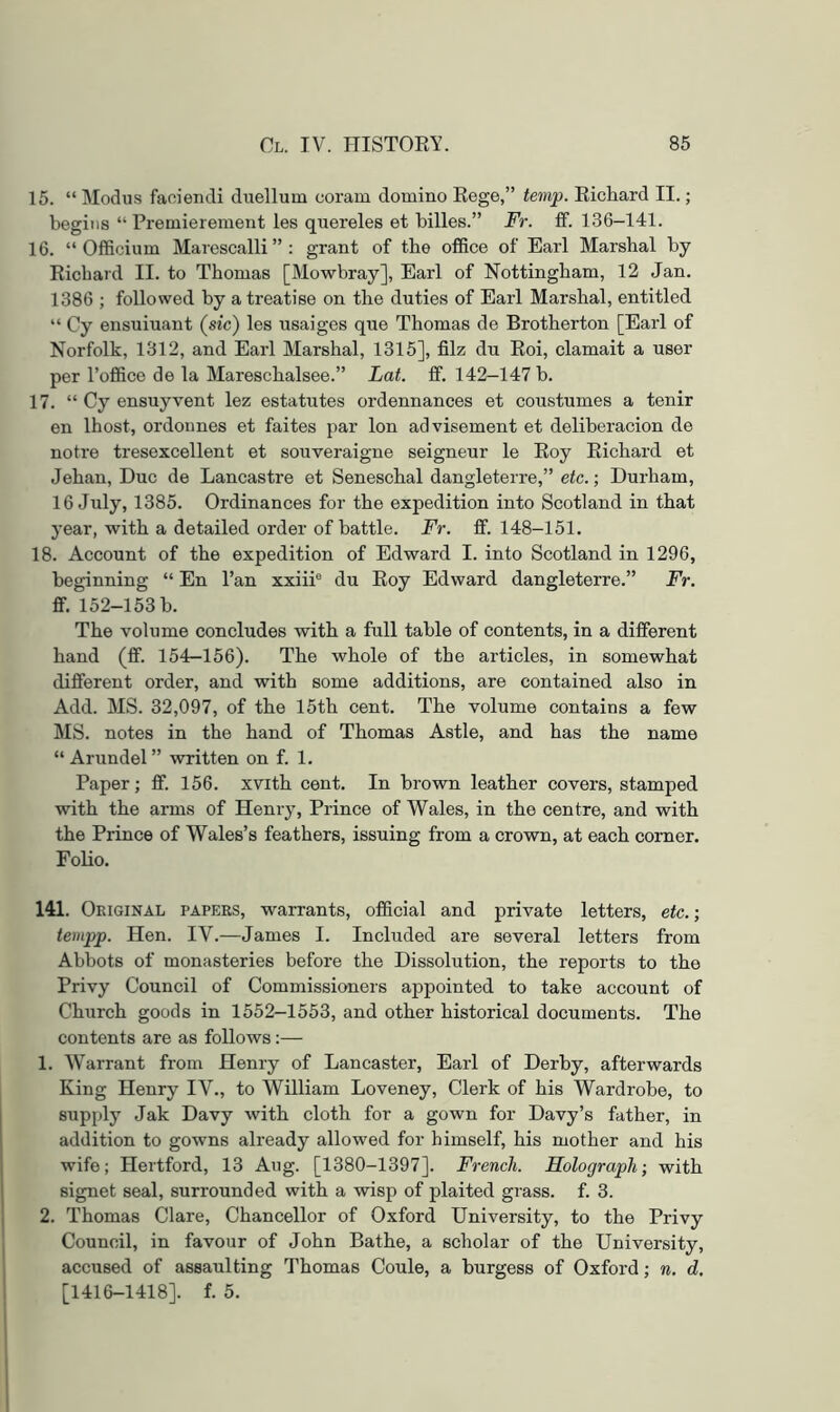 15. “ Modus faoiendi duellum coram domino Kege,” temp. Eichard II.; begins “ Premierement les quereles et billes.” Fr. ff. 136-141. 16. “ Officium Marescalli”: grant of the office of Earl Marshal by Eichard II. to Thomas [Mowbray], Earl of Nottingham, 12 Jan. 1386 ; followed by a treatise on the duties of Earl Marshal, entitled “ Cy ensuiuant (sic) les usaiges que Thomas de Brotherton [Earl of Norfolk, 1312, and Earl Marshal, 1315], filz du Eoi, clamait a user per I’office de la Mareschalsee.” Lat. ff. 142-147 b. 17. “ Cy ensuyvent lez estatutes ordennances et coustumes a tenir en Ihost, ordonnes et faites par Ion advisement et deliberacion de notre tresexcellent et souveraigne seigneur le Eoy Eichard et Jehan, Due de Lancastre et Seneschal dangleterre,” etc.; Durham, 16 July, 1385. Ordinances for the expedition into Scotland in that year, with a detailed order of battle. Fr. ff. 148-151. 18. Account of the expedition of Edward I. into Scotland in 1296, beginning “ En Pan xxiii® du Eoy Edward dangleterre.” Fr. ff. 152-153 b. The volume concludes with a full table of contents, in a different hand (ff. 154-156). The whole of the articles, in somewhat different order, and with some additions, are contained also in Add. MS. 32,097, of the 15th cent. The volume contains a few MS. notes in the hand of Thomas Astle, and has the name “ Arundel ” written on f. 1. Paper; ff. 156. xvith cent. In brown leather covers, stamped with the arms of Henry, Prince of Wales, in the centre, and with the Prince of Wales’s feathers, issuing from a crown, at each comer. Folio. 141. Oeiginal papers, warrants, official and private letters, etc.; tempp. Hen. IV.—James I. Included are several letters from Abbots of monasteries before the Dissolution, the reports to the Privy Council of Commissioners appointed to take account of Church goods in 1552-1553, and other historical documents. The contents are as foEows;— 1. Warrant from Henry of Lancaster, Earl of Derby, afterwards King Henry IV., to William Loveney, Clerk of his Wardrobe, to supply Jak Davy with cloth for a gown for Davy’s father, in addition to gowns already allowed for himself, his mother and his wife; Hertford, 13 Aug. [1380-1397]. French. Holograph; with signet seal, surrounded with a wisp of plaited grass, f. 3. 2. Thomas Clare, Chancellor of Oxford University, to the Privy Council, in favour of John Bathe, a scholar of the University, accused of assaulting Thomas Coule, a burgess of Oxford; n. d, [1416-1418]. f. 5.