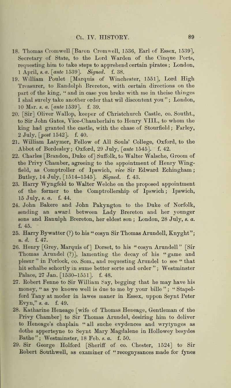 18. I'honias Cromwell [Baron Crom\^ell, 1536, Earl of Essex, 1539], Secretary of State, to the Lord Warden of the Cinque Ports, requesting him to take steps to apprehend certain pirates ; London, 1 April, s.a. [ante 1539]. Signed, f. 38. 19. William Poulet [Marquis of Winchester, 1551], Lord High Treasurer, to Eandolpli Brereton, with certain directions on the part of the king, “ and in case you broke with me in theise thinges 1 shal surely take another order that wil discontent you ”; London, 10 Mar. s. a. [ante 1539]. f. 39. 20. [Sir] Oliver Wallop, keeper of Christchurch Castle, co. Southt., to Sir John Gates, Vice-Chamberlain to Henry VIII., to whom the king had granted the castle, with the chase of Stourfield; Earley, 2 July, [post 1542]. f. 40. 21. William Latymer, Fellow of All Souls’ College, Oxford, to the Abbot of Bordesley; Oxford, 29 July, [ante 1545J. f. 42. 22. Charles [Brandon, Duke of] Suifolk, to Walter Walsche, Groom of the Privy Chamber, agreeing to the appointment of Henry Wing- field, as Comptroller of Ipswich, vice Sir Edward Echingham; Butley, 14 July, [1514-1545]. Signed, f. 43. 23. Harry Wyngfeld to Walter Welche on the proposed appointment of the former to the Comptrollership of Ipswich; Ipswich, 15 July, s. a. f. 44. 24. John Bakere and John Pakyngton to the Duke of Norfolk, sending an award between Lady Brereton and her younger sons and Eanulph Brereton, her eldest son ; London, 28 July, s. a. f. 45. 25. Harry Bywatter (?) to his “ cosyn Sir Thomas Arundell, Knyght”; n. d. f. 47. 26. Henry [Grey, Marquis of] Dorset, to his “ cosyn Arundell ” [Sir Thomas Arundel (?)], lamenting the decay of his “ game and plesur ” in Porlock, co. Som., and requesting Arundel to see “ that hit schalbe schortly in sume better sorte and order ” ; Westminster Palace, 27 Jan. [1530-1551]. f. 48. 27. Eobert Fenne to Sir William Say, begging that he may have his money, “ as ye knowe well is due to me by your bille ” ; “ Stapel- ford Tany at moder in lawes maner in Essex, uppon Seynt Peter Evyn,” s.a. f. 49. 28. Katharine Heneage [wife of Thomas Heneage, Gentleman of the Privy Chamber] to Sir Thomas Arundel, desiring him to deliver to Ileneage’s chaplain “ all suche evydences and wrytynges as dothe apperteyne to Seynt Mary Magdalene in Hollowey besydes Bathe”; Westminster, 18 Feb. s. a. f. 50. 29. Sir George Holford [Sheriff of co. Chester, 1524] to Sir Eobert Southwell, as examiner of “ recognysances made for fynes