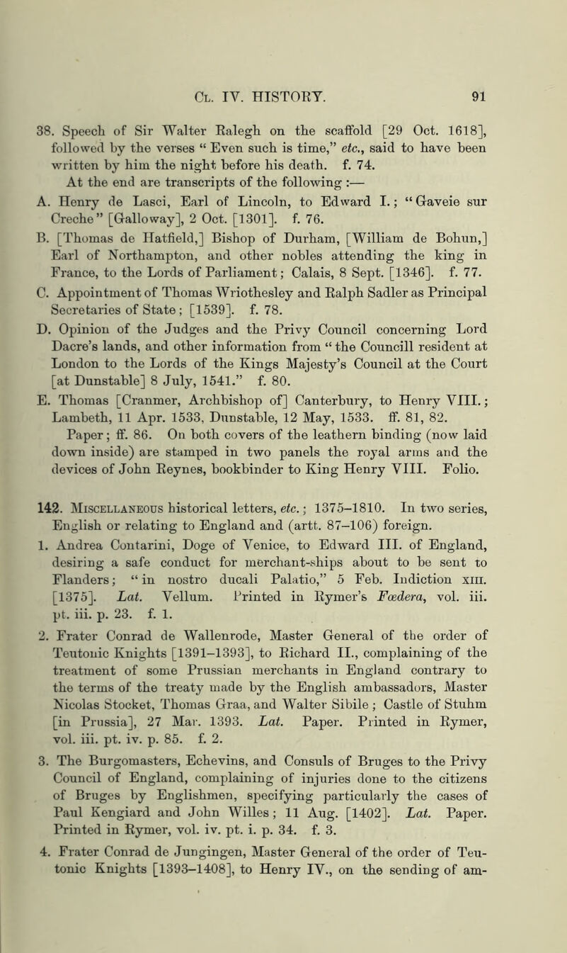 38. Speech of Sir Walter Ealegh on the scaffold [29 Oct. 1618], followed by the verses “ Even such is time,” etc., said to have been written by him the night before his death, f. 74. At the end are transcripts of the following :— A. Henry de Lasci, Earl of Lincoln, to Edward I.; “Gaveie sur Creche” [Galloway], 2 Oct. [1301]. f. 76. B. [Thomas de Hatfield,] Bishop of Durham, [William de Bohun,] Earl of Northampton, and other nobles attending the king in France, to the Lords of Parliament; Calais, 8 Sept. [1346]. f. 77. C. Appointment of Thomas Wriothesley and Ealph Sadler as Principal Secretaries of State ; [1539]. f. 78. D. Opinion of the Judges and the Privy Council concerning Lord Dacre’s lands, and other information from “ the Councill resident at London to the Lords of the Kings Majesty’s Council at the Court [at Dunstable] 8 July, 1541.” f. 80. E. Thomas [Cranmer, Archbishop of] Canterbury, to Henry VIII.; Lambeth, 11 Apr. 1533, Dunstable, 12 May, 1533. if. 81, 82. Paper; ff. 86. On both covers of the leathern binding (now laid down inside) are stamped in two panels the royal arms and the devices of John Eeynes, bookbinder to King Henry VIII. Folio. 142. Miscellaneous historical letters, etc.; 1375-1810. In two series, English or relating to England and (artt. 87-106) foreign. 1. Andrea Contarini, Doge of Venice, to Edward III. of England, desiring a safe conduct for merchant-ships about to be sent to Flanders; “ in nostro ducali Palatio,” 5 Feb. ludiction xiii. [1375]. Lat. Vellum. Printed in Eymer’s Foedera, vol. iii. pt. iii. p. 23. f. 1. 2. Frater Conrad de Wallenrode, Master General of the order of Teutonic Knights [1391-1393], to Eichard II., complaining of the treatment of some Prussian merchants in England contrary to the terms of the treaty made by the English ambassadors. Master Nicolas Stocket, Thomas Graa, and Walter Sibile ; Castle of Stuhm [in Prussia], 27 Mar. 1393. Lat. Paper. Printed in Eymer, vol. iii. pt. iv. p. 85. f. 2. 3. The Burgomasters, Echevins, and Consuls of Bruges to the Privy Council of England, complaining of injuries done to the citizens of Bruges by Englishmen, specifying particularly the cases of Paul Kengiard and John Willes ; 11 Aug. [1402]. Lat. Paper. Printed in Eymer, vol. iv. pt. i. p. 34. f. 3. 4. Frater Conrad de Jungingen, Master General of the order of Teu- tonic Knights [1393—1408], to Henry IV., on the sending of am-