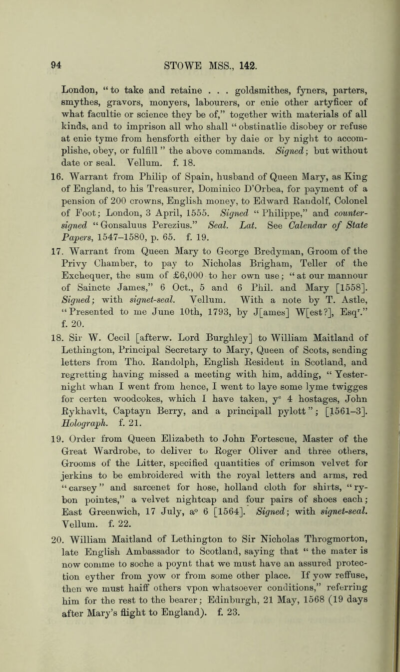 London, “to take and retaine . . . goldsmithes, fyners, parters, smythes, gravors, monyers, labourers, or enie other artyficer of what facultie or science they he of,” together with materials of all kinds, and to imprison all who shall “ obstinatlie disobey or refuse at enie tyme from hensforth either by daie or by night to accom- plishe, obey, or fulfill ” the above commands. Signed; but without date or seal. Vellum, f. 18. 16. Warrant from Philip of Spain, husband of Queen Mary, as King of England, to his Treasurer, Dominico D’Orbea, for payment of a pension of 200 crowns, English money, to Edward Eaudolf, Colonel of Foot; London, 3 April, 1655. Signed “Philippe,” and counter- signed “Gonsaluus Perezius.” Seal. Lat. See Calendar of State Papers, 1547-1580, p. 65. f. 19. 17. Warrant from Queen Mary to George Bredyman, Groom of the Privy Chamber, to pay to Nicholas Brigham, Teller of the Exchequer, the sum of £6,000 to her own use; “ at our manuour of Saincte James,” 6 Oct., 5 and 6 Phil, and Mary [1558]. Signed; with signet-seal. Vellum. With a note by T. Astle, “Presented to me June 10th, 1793, by J[ames] W[est?], Esq^” f. 20. 18. Sir W. Cecil [afterw. Lord Burghley] to William Maitland of Lethington, Principal Secretary to Mary, Queen of Scots, sending letters from Tho. Kandolph, English Eesident in Scotland, and regretting having missed a meeting with him, adding, “ Yester- night whan I went from hence, I went to laye some lyme twigges for certen woodcokes, which I have taken, y® 4 hostages, John Eykhavlt, Captayn Berry, and a principall pylott ”; [1561-3]. Holograph, f. 21. 19. Order from Queen Elizabeth to John Fortescue, Master of the Great Wardrobe, to deliver tu Eoger Oliver and three others. Grooms of the Litter, specified quantities of crimson velvet for jerkins to be embroidered with the royal letters and arms, red “carsey” and sarcenet for hose, holland cloth for shirts, “ry- bon pointes,” a velvet nightcap and four pairs of shoes each; East Greenwich, 17 July, a® 6 [1564]. Signed; with signet-seal. Vellum, f. 22. 20. William Maitland of Lethington to Sir Nicholas Throgmorton, late English Ambassador to Scotland, saying that “ the mater is now comme to soche a poynt that we must have an assured protec- tion eyther from yow or from some other place. If yow relfuse, then we must haiif others vpon whatsoever conditions,” referring him for the rest to the bearer; Edinburgh, 21 May, 1568 (19 days after Mary’s flight to England), f. 23.