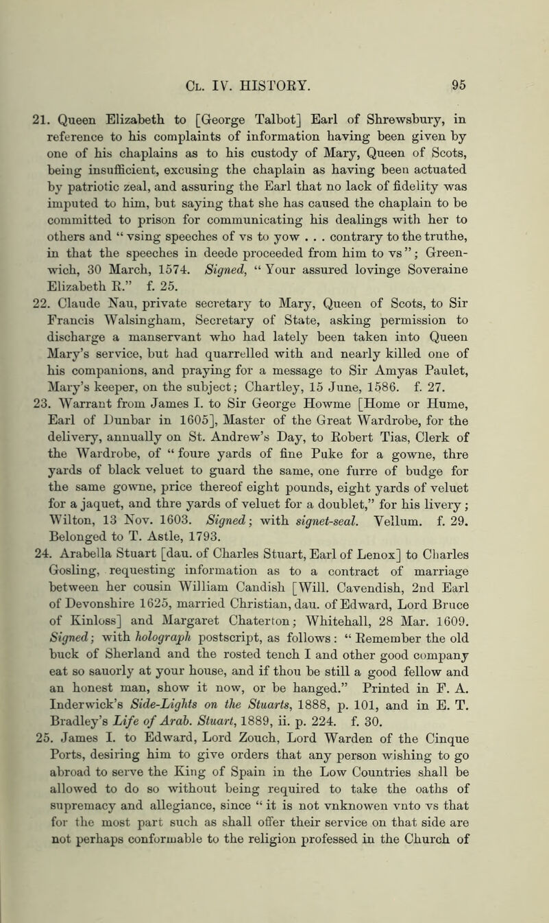 21. Queen Elizabeth to [George Talbot] Earl of Shrewsbury, in reference to his complaints of information having been given by one of his chaplains as to his custody of Mary, Queen of Scots, being insufficient, excusing the chaplain as having been actuated by patriotic zeal, and assuring the Earl that no lack of fidelity was imputed to him, but saying that she has caused the chaplain to be committed to prison for communicating his dealings with her to others and “ vsing speeches of vs to yow . . . contrary to the truthe, in that the speeches in deede proceeded from him to vs ” ; Green- wich, 30 March, 157-1. Signed, “ Your assured lovinge Soveraine Elizabeth E.” f. 25. 22. Claude Nau, private secretary to Mary, Queen of Scots, to Sir Francis Walsingham, Secretary of State, asking permission to discharge a manservant who had lately been taken into Queen Mary’s service, but had quarrelled with and nearly killed one of his companions, and praying for a message to Sir Amyas Paulet, Mary’s keeper, on the subject; Chartley, 15 June, 1586. f. 27. 23. Warrant from James I. to Sir George Howme [Home or Hume, Earl of Dunbar in 1605], Master of the Great Wardrobe, for the delivery, annually on St. Andrew’s Day, to Eobert Tias, Clerk of the Wardrobe, of “ foure yards of fine Puke for a gowne, thre yards of black veluet to guard the same, one furre of budge for the same gowne, price thereof eight pounds, eight yards of veluet for a jaquet, and thre yards of veluet for a doublet,” for his livery ; Wilton, 13 Nov. 1603. Signed; with signet-seal. Vellum, f. 29. Belonged to T. Astle, 1793. 24. Arabella Stuart [dau. of Charles Stuart, Earl of Lenox] to Charles Gosling, requesting information as to a contract of marriage between her cousin William Candish [Will. Cavendish, 2nd Earl of Devonshire 1625, married Christian, dau. of Edward, Lord Bruce of Kinloss] and Margaret Chaterton; Whitehall, 28 Mar. 1609. Signed; with holograph postscript, as follows : “ Eemember the old buck of Sherland and the rested tench I and other good company eat so sauorly at your house, and if thou be still a good fellow and an honest man, show it now, or be hanged.” Printed in F. A. Inderwick’s Side-Lights on the Stuarts, 1888, p. 101, and in E. T. Bradley’s Life of Arab. Stuart, 1889, ii. p. 224. f. 30. 25. James I. to Edward, Lord Zouch, Lord Warden of the Cinque Ports, desiring him to give orders that any person wishing to go abroad to serve the King of Spain in the Low Countries shall be allowed to do so without being required to take the oaths of supremacy and allegiance, since “ it is not vnknowen vnto vs that for the most part such as shall offer their service on that side are not perhaps conformable to the religion professed in the Church of
