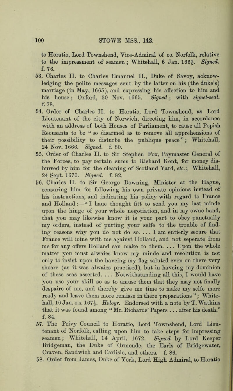 to Horatio, Lord Townshend, Vice-Admiral of co. Norfolk, relative to the impressment of seamen; Whitehall, 6 Jan. 166|. Signed. f. 76. 53. Charles II. to Charles Emanuel II., Duke of Savoy, acknow- ledging the polite messages sent by the latter on his (the duke’s) marriage (in May, 1665), and expressing his affection to him and his house; Oxford, 30 Nov. 1665. Signed ; with signeUseal. f.78. 54. Order of Charles II. to Horatio, Lord Townshend, as Lord Lieutenant of the city of Norwich, directing him, in accordance with an address of both Houses of Parliament, to cause all Popish Recusants to be “ so disarmed as to remove all apprehensions of their possibility to disturbe the publique peace ”; Whitehall, 24 Nov. 1666. Signed, f. 80. 55. Order of Charles II. to Sir Stephen Fox, Paymaster General of the Forces, to pay certain sums to Richard Kent, for money dis- bursed by him for the cleaning of Scotland Yard, etc.; Whitehall, 24 Sept. 1670. Signed, f. 82. 56. Charles II. to Sir George Downing, Minister at the Hague, censuring him for following his own private opinions instead of his instructions, and indicating his policy with regard to France and Holland:—“ I haue thought fitt to send you my last minde upon the hinge of your whole negotiation, and in my owne hand, that you may likewise know it is your part to obey punctually my orders, instead of putting your selfe to the trouble of find- ing reasons why you do not do so. ... I am entierly secure that France will ioine with me against Holland, and not seperate from me for any offers Holland can make to them. .. . Upon the whole matter you must alwaies know my minde and resolution is not only to insist upon the haveing my flag saluted even on there very shoare (as it was alwaies practised), but in haveing my dominion of these seas asserted. .. . Notwithstanding all this, I would have you use your skill so as to amuse them that they may not finally despaire of me, and thereby give me time to make my selfe more ready and leave them more remisse in there preparations ”; White- hall, 16 Jan. o.s. 1671. Hologr. Endorsed with a note by T. Watkins that it was found among “ Mr. Richards’ Papers ... after his death.” f. 84. 57. The Privy Council to Horatio, Lord Townshend, Lord Lieu- tenant of Norfolk, calling upon him to take steps for impressing seamen; Whitehall, 14 April, 1672. Signed by Lord Keeper Bridgeman, the Duke of Ormonde, the Earls of Bridgewater, Craven, Sandwich and Carlisle, and others, f. 86. 68. Order from James, Duke of York, Lord High Admiral, to Horatio