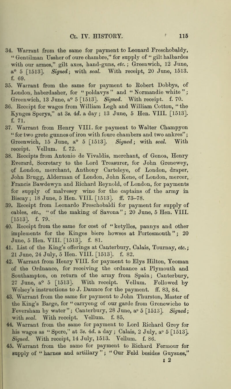 34. Warrant from the same for payment to Leonard Freschobaldy, “ Gentilman Ussher of oure chambre,” for supply of “ gilt halbardes with our armes,” gilt axes, hand-guns, etc. ; Greenwich, 12 June, a® 5 [1513]. Signed; with seal. With receipt, 20 June, 1513. f. 69. 35. Warrant from the same for payment to Eobert Dobbys, of London, haberdasher, for “ poldavys ” and “ Normandie white ” ; Greenwich, 13 June, a® 5 [1513]. Signed. With receipt, f. 70. 36. Eeceipt for wages from William Legh and William Cotton, “ the Kynges Sperys,” at 3s. 4d. a day; 13 June, 5 Hen. VIII. [1513]. f. 71. 37. Warrant from Henry VIII. for payment to Walter Champyon “ for two grete gunnes of iron with foure chambers and two anhres”; Greenwich, 15 June, a® 5 [1513]. Signed; with seal. With receipt. Vellum, f. 72. 38. Eeceipts from Antonio de Vivaldis, merchant, of Genoa, Henry Everard, Secretarj’’ to the Lord Treasurer, for John Grenewey, of London, merchant, Anthony Carteleye, of London, draper, John Brugg, Alderman of London, John Kene, of London, mercer, Francis Bawdewyn and Eichard Eeynold, of London, for payments for supply of malvesey wine for the captains of the army in Biscay; 18 June, 5 Hen. VIII. [1513]. flf. 73-78. 39. Eeceipt from Leonardo Freschobaldi for payment for supply of cables, etc., “of the making of Savona” ; 20 June, 5 Hen. VIII. [1513]. f. 79. 40. Eeceipt from the same for cost of “ ketylles, pannys and other implements for the Kinges biere bowses at Portesmouth ”; 20 June, 5 Hen. VIII. [1513]. f. 81. 41. List of the King’s offerings at Canterbury, Calais, Tournay, etc.; 21 June, 24 July, 5 Hen. VIII. [1513]. f. 82. 42. Warrant from Henry VIII. for payment to Elys Hilton, Yeoman of the Ordnance, for receiving the ordnance at Plymouth and Southampton, on return of the army from Spain; Canterbury, 27 June, a® 5 [1513]. With receipt. Vellum. Followed by Wolsey’s instructions to J. Daunce for the payment, ff. 83, 84. 43. Warrant from the same for payment to John Thurston, Master of the King’s Barge, for “ carryeng of our garde from Grenewiche to Feversham by water”; Canterbury, 28 June, a° 5 [1513]. Signed; with seal. With receipt. Vellum, f. 85. 44. Warrant from the same for payment to Lord Eichard Grey for his wages as “ Spere,” at 3s. 4d. a day; Calais, 2 July, a° 5 [1513], Signed. With receipt, 14 July, 1513. Vellum, f. 86. 45. Warrant from the same for payment to Eichard Fermour for supply of “ harnes and artillary ” ; “ Our Feld besides Guysnes,” I 2