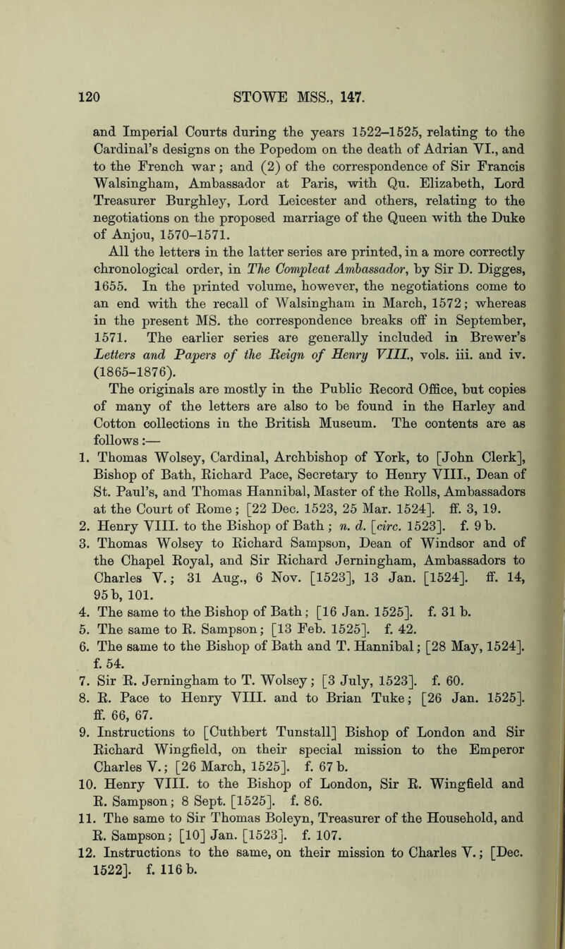 and Imperial Courts during the years 1522-1525, relating to the Cardinal’s designs on the Popedom on the death of Adrian VI., and to the French war; and (2) of the correspondence of Sir Francis Walsingham, Ambassador at Paris, with Qu. Elizabeth, Lord Treasurer Burghley, Lord Leicester and others, relating to the negotiations on the proposed marriage of the Queen with the Duke of Anjou, 1570-1571. All the letters in the latter series are printed, in a more correctly chronological order, in The Compleat Ambassador, by Sir D. Digges, 1655. In the printed volume, however, the negotiations come to an end with the recall of Walsingham in March, 1572; whereas in the present MS. the correspondence breaks off in September, 1571. The earlier series are generally included in Brewer’s Letters and Papers of the Beign of Henry VIII., vols. iii. and iv. (1865-1876). The originals are mostly in the Public Eecord Office, hut copies of many of the letters are also to be found in the Harley and Cotton collections in the British Museum. The contents are as follows:— 1. Thomas Wolsey, Cardinal, Archbishop of York, to [John Clerk], Bishop of Bath, Eichard Pace, Secretary to Henry VIII., Dean of St. Paul’s, and Thomas Hannibal, Master of the Eolls, Ambassadors at the Court of Eome; [22 Dec. 1523, 25 Mar. 1524]. ff. 3, 19. 2. Henry VIII. to the Bishop of Bath ; n. d. \_circ. 1523]. f. 9 b. 3. Thomas Wolsey to Eichard Sampson, Dean of Windsor and of the Chapel Eoyal, and Sir Eichard Jerningham, Ambassadors to Charles V.; 31 Aug., 6 Nov. [1523], 13 Jan. [1524]. ff. 14, 95 b, 101. 4. The same to the Bishop of Bath; [16 Jan. 1525]. f. 31 h. 5. The same to E. Sampson; [13 Feb. 1525]. f. 42. 6. The same to the Bishop of Bath and T. Hannibal; [28 May, 1524]. f. 54. 7. Sir E. Jerningham to T. Wolsey; [3 July, 1523]. f. 60. 8. E. Pace to Henry VIII. and to Brian Tuke; [26 Jan. 1525]. ff. 66, 67. 9. Instructions to [Cuthbert Tunstall] Bishop of London and Sir Eichard Wingfield, on their special mission to the Emperor Charles V.; [26 March, 1525]. f. 67 b. 10. Henry VIII. to the Bishop of London, Sir E. Wingfield and E. Sampson; 8 Sept. [1525]. f. 86. 11. The same to Sir Thomas Boleyn, Treasurer of the Household, and E. Sampson; [10] Jan. [1523]. f. 107. 12. Instructions to the same, on their mission to Charles V.; [Dec. 1522]. f. 116 b.