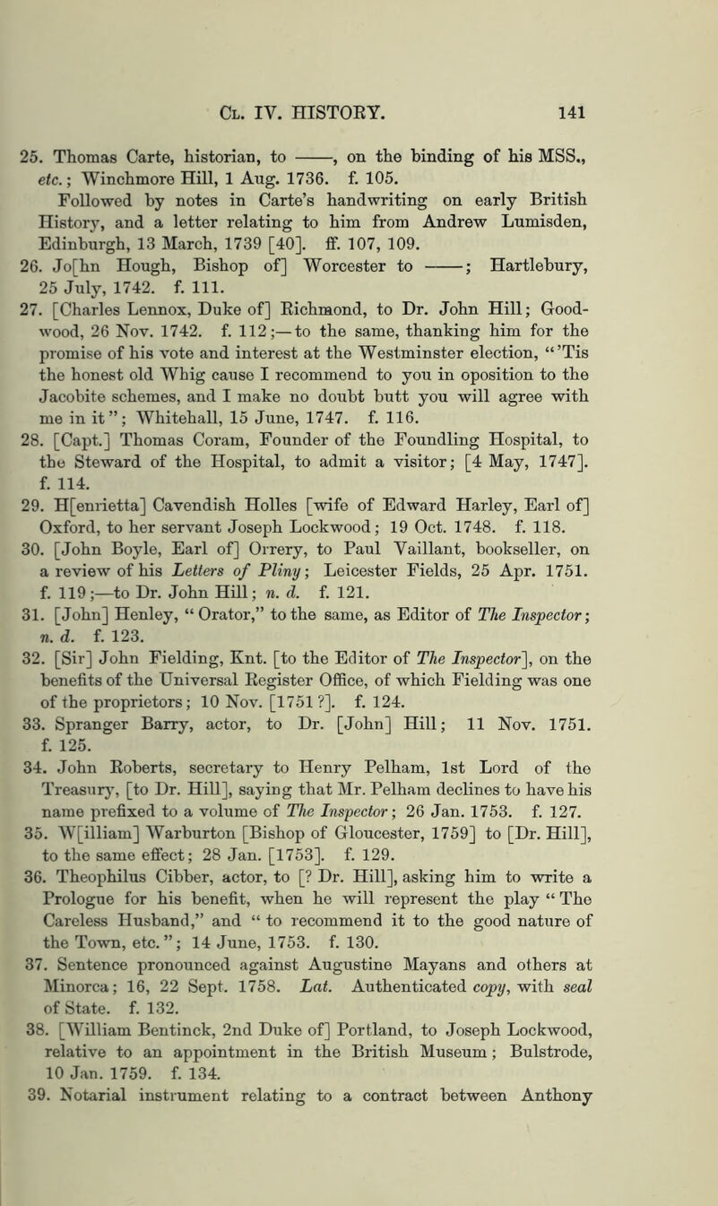 25. Thomas Carte, historian, to , on the binding of his MSS., etc.; Winchmore Hill, 1 Aug. 1736. f. 105. Followed by notes in Carte’s handwriting on early British History, and a letter relating to him from Andrew Lumisden, Edinburgh, 13 March, 1739 [40]. tf. 107, 109. 26. Jo[hn Hough, Bishop of] Worcester to ; Hartlebury, 25 July, 1742. f. 111. 27. [Charles Lennox, Duke of] Richmond, to Dr. John Hill; Good- wood, 26 Nov. 1742. f. 112;—to the same, thanking him for the promise of his vote and interest at the Westminster election, “’Tis the honest old Whig cause I recommend to you in oposition to the Jacobite schemes, and I make no doubt butt you will agree with me in it”; Whitehall, 15 June, 1747. f. 116. 28. [Capt.] Thomas Coram, Founder of the Foundling Hospital, to the Steward of the Hospital, to admit a visitor; [4 May, 1747]. f. 114. 29. H[enrietta] Cavendish Holies [wife of Edward Harley, Earl of] Oxford, to her servant Joseph Lockwood; 19 Oct. 1748. f. 118. 30. [John Boyle, Earl of] Orrery, to Paul Vaillant, bookseller, on a review of his Letters of Pliny; Leicester Fields, 25 Apr. 1751. f. 119;—to Dr. John Hill; n. d. f. 121. 31. [John] Henley, “Orator,” to the same, as Editor of The Inspector; n. d. f. 123. 32. [Sir] John Fielding, Knt. [to the Editor of The Inspector], on the benefits of the Universal Register Office, of which Fielding was one of the proprietors; 10 Nov. [1751 ?]. f. 124. 33. Spranger Barry, actor, to Dr. [John] Hill; 11 Nov. 1751. f. 125. 34. John Roberts, secretary to Henry Pelham, 1st Lord of the Treasurj’, [to Dr. Hill], saying that Mr. Pelham declines to have his name prefixed to a volume of The Inspector; 26 Jan. 1753. f. 127. 35. W[illiam] Warburton [Bishop of Gloucester, 1759] to [Dr. Hill], to the same effect; 28 Jan. [1753]. f. 129. 36. Theophilus Cibber, actor, to [? Dr. Hill], asking him to write a Prologue for his benefit, when he will represent the play “ The Careless Husband,” and “ to recommend it to the good nature of the Town, etc.”; 14 June, 1753. f. 130. 37. Sentence pronounced against Augustine Mayans and others at Minorca; 16, 22 Sept. 1758. Lat. Authenticated copw, with seal of State, f. 132. 38. [William Bentinck, 2nd Duke of] Portland, to Joseph Lockwood, relative to an appointment in the British Museum; Bulstrode, 10 Jan. 1759. f. 134. 39. Notarial instiument relating to a contract between Anthony