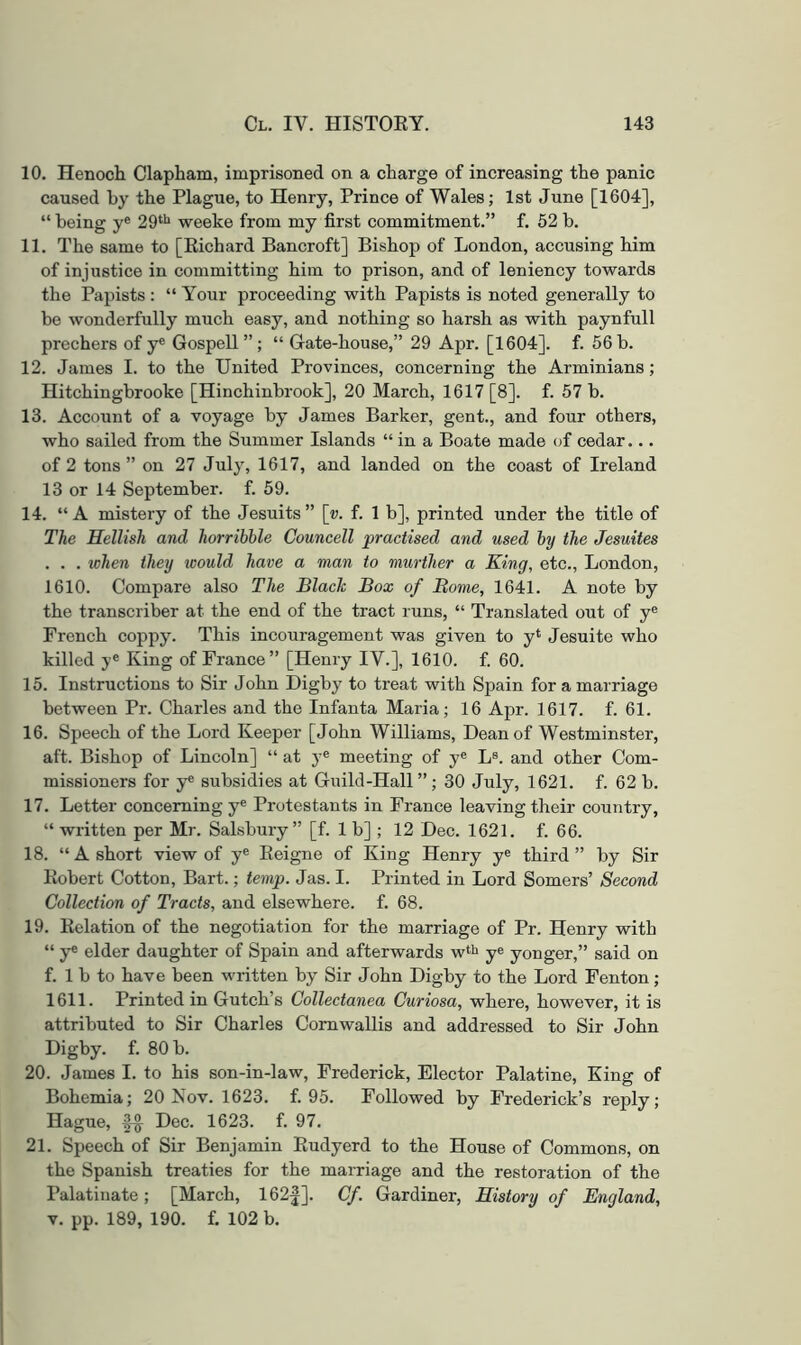 10. Henoch Clapham, imprisoned on a charge of increasing the panic caused by the Plague, to Henry, Prince of Wales; 1st June [1604], “ being y® 29^'* weeke from my first commitment.” f. 52 b. 11. The same to [Kichard Bancroft] Bishop of London, accusing him of injustice in committing him to prison, and of leniency towards the Papists : “ Your proceeding with Papists is noted generally to be wonderfully much easy, and nothing so harsh as with paynfull prcchers of y® Gospell ” ; “ Gate-house,” 29 Apr. [1604]. f. 56 b. 12. James I. to the United Provinces, concerning the Arminians; Hitchingbrooke [Hinchinbrook], 20 March, 1617 [8]. f. 57 b. 13. Account of a voyage by James Barker, gent., and four others, who sailed from the Summer Islands “ in a Boate made of cedar... of 2 tons ” on 27 July, 1617, and landed on the coast of Ireland 13 or 14 September, f. 59. 14. “A mistery of the Jesuits” \v. f. 1 b], printed under the title of The Hellish and horribhle Councell practised and used by the Jesuites . . . when they would have a man to murther a King, etc., London, 1610. Compare also The Black Box of Borne, 1641. A note by the transcriber at the end of the tract runs, “ Translated out of y® French coppy. This incouragement was given to y‘ Jesuite who killed y® King of France” [Henry IV.], 1610. f. 60. 15. Instructions to Sir John Digby to treat with Spain for a marriage between Pr. Charles and the Infanta Maria; 16 Apr. 1617. f. 61. 16. Speech of the Lord Keeper [John Williams, Dean of Westminster, aft. Bishop of Lincoln] “ at y® meeting of y® L®. and other Com- missioners for y® subsidies at Guild-Hall”; 30 July, 1621. f. 62 b. 17. Letter concerning y® Protestants in France leaving their country, “ written per Mr. Salsbury ” [f. lb]; 12 Dec. 1621. f. 66. 18. “A short view of y® Eeigne of King Henry y® third ” by Sir Eobert Cotton, Bart.; temp. Jas. I. Printed in Lord Somers’ Second Collection of Tracts, and elsewhere, f. 68. 19. Eolation of the negotiation for the marriage of Pr. Henry with “ y« elder daughter of Spain and afterwards wti* y® yonger,” said on f. 1 b to have been written by Sir John Digby to the Lord Fenton; 1611. Printed in Gutch’s Collectanea Curiosa, where, however, it is attributed to Sir Charles Cornwallis and addressed to Sir John Digby. f. 80 b. 20. James I. to his son-in-law, Frederick, Elector Palatine, King of Bohemia; 20 Nov. 1623. f. 95. Followed by Frederick’s reply; Hague, Dec. 1623. f. 97. 21. Speech of Sir Benjamin Eudyerd to the House of Commons, on the Spanish treaties for the marriage and the restoration of the Palatinate; [March, 162f ]. Cf. Gardiner, History of England, V. pp. 189, 190. f. 102 b.