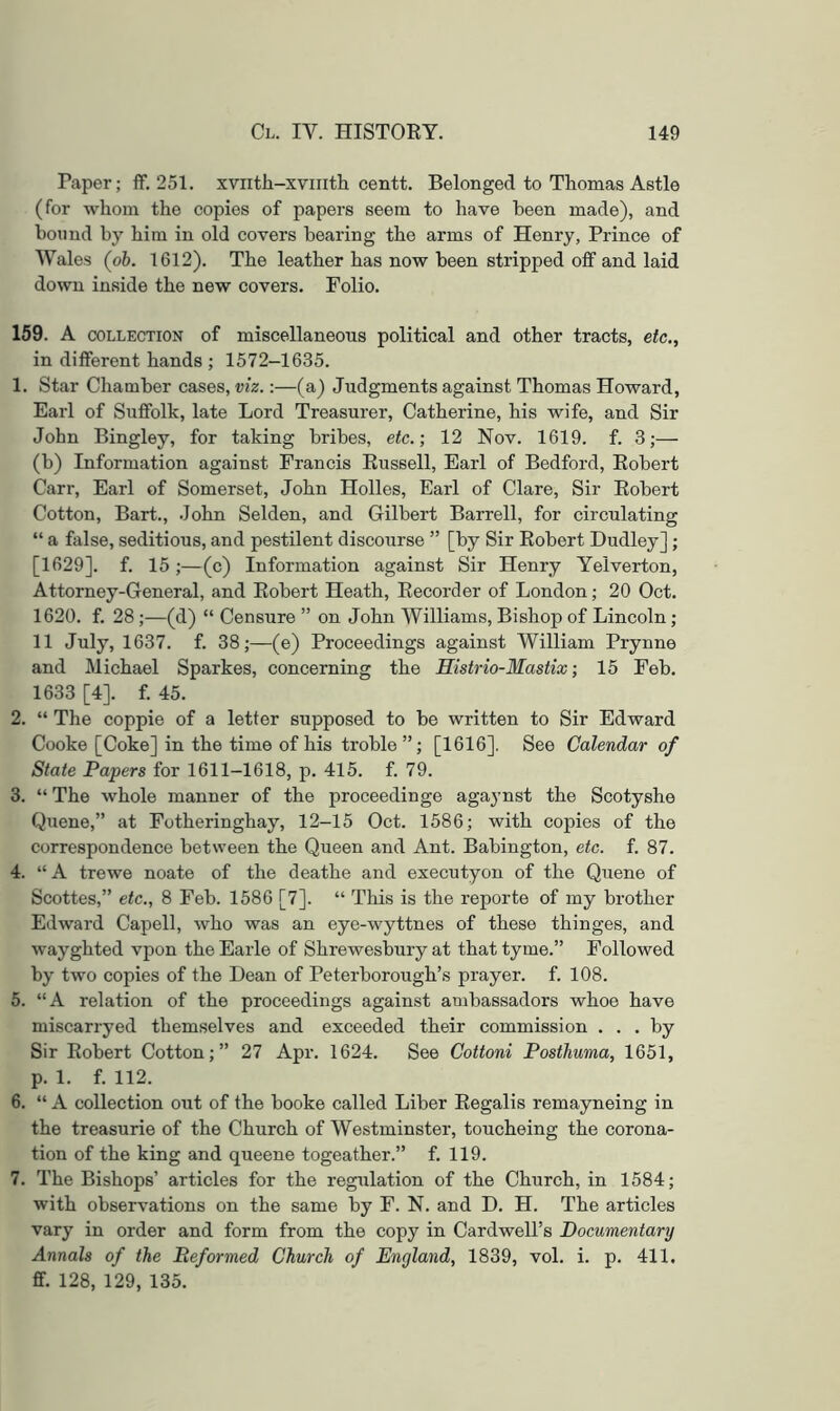 Paper; ff. 251. xvirtli-xviiith centt. Belonged to Thomas Astle (for whom the copies of papers seem to have been made), and bound by him in old covers bearing the arms of Henry, Prince of Wales (oh. 1612). The leather has now been stripped off and laid down inside the new covers. Folio. 159. A COLLECTION of miscellaneous political and other tracts, etc., in different hands ; 1572-1635. 1. Star Chamber cases, viz.:—(a) Judgments against Thomas Howard, Earl of Suffolk, late Lord Treasurer, Catherine, his wife, and Sir John Bingley, for taking bribes, etc.; 12 Nov. 1619. f. 3;— (b) Information against Francis Eussell, Earl of Bedford, Eohert Carr, Earl of Somerset, John Holies, Earl of Clare, Sir Eohert Cotton, Bart., John Selden, and Gilbert Barrell, for circulating “ a false, seditious, and pestilent discourse ” [by Sir Eobert Dudley] ; [1629]. f. 15;—(c) Information against Sir Henry Yelverton, Attorney-General, and Eobert Heath, Eecorder of London; 20 Oct. 1620. f. 28 ;—(d) “ Censure ” on John Williams, Bishop of Lincoln; 11 July, 1637. f. 38;—(e) Proceedings against William Prynne and Michael Sparkes, concerning the Mistrio-Mastix; 15 Feb. 1633 [4]. f. 45. 2. “ The coppie of a letter supposed to be written to Sir Edward Cooke [Coke] in the time of his troble”; [1616], See Calendar of State Papers for 1611-1618, p. 415. f. 79. 3. “ The whole manner of the proceedinge agaynst the Scotyshe Quene,” at Fotheringhay, 12-15 Oct. 1586; with copies of the correspondence between the Queen and Ant. Babington, etc. f. 87. 4. “ A trewe noate of the deathe and executyon of the Quene of Scottes,” etc., 8 Feb. 1586 [7]. “ This is the reporte of my brother Edward Capell, who was an eye-wyttnes of these thinges, and wayghted vpon the Earle of Shrewesbury at that tyme.” Followed by two copies of the Dean of Peterborough’s prayer, f. 108. 5. “A relation of the proceedings against ambassadors whoe have miscarryed themselves and exceeded their commission ... by Sir Eobert Cotton;” 27 Apr. 1624. See Cottoni Posthuma, 1651, p. 1. f. 112. 6. “ A collection out of the booke called Liber Eegalis remayneing in the treasurie of the Church of Westminster, toucheing the corona- tion of the king and queene togeather.” f. 119. 7. The Bishops’ articles for the regulation of the Church, in 1584; with observations on the same by F. N. and D. H. The articles vary in order and form from the copy in Cardwell’s Documentary Annals of the Reformed Church of England, 1839, vol. i. p. 411. ff. 128, 129, 135.
