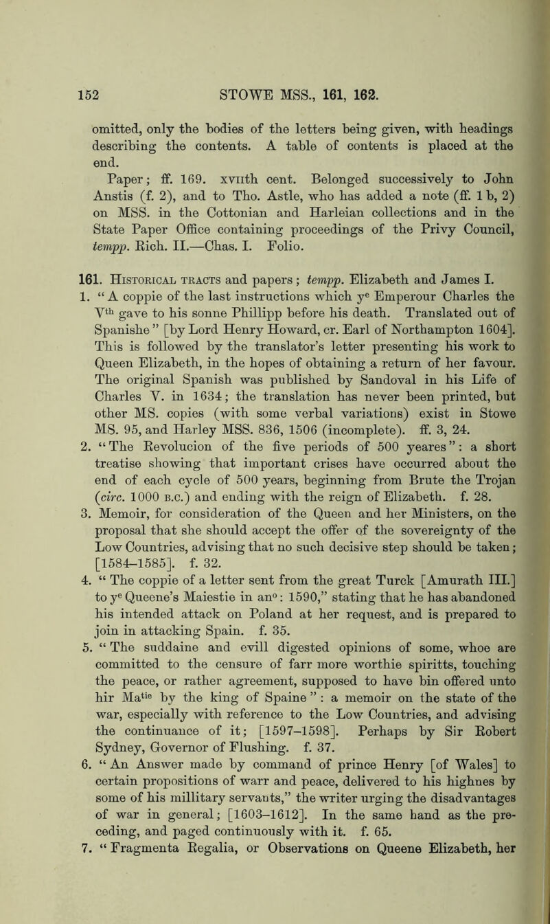 omitted, only the bodies of the letters being given, with headings describing the contents. A table of contents is placed at the end. Paper; £f. 169. xviith cent. Belonged successively to John Anstis (f. 2), and to Tho. Astle, who has added a note (ff. 1 b, 2) on MSS. in the Cottonian and Harleian collections and in the State Paper OfiBce containing proceedings of the Privy Council, tempp. Eich. II.—Chas. I. Folio. 161. Historical tracts and papers; tempp. Elizabeth and James I. 1. “A coppie of the last instructions which y® Emperour Charles the yth gave to his sonne Phillipp before his death. Translated out of Spanishe ” [by Lord Henry Howard, cr. Earl of Northampton 1604]. This is followed by the translator’s letter presenting his work to Queen Elizabeth, in the hopes of obtaining a return of her favour. The original Spanish was published by Sandoval in his Life of Charles V. in 1634; the translation has never been printed, but other MS. copies (with some verbal variations) exist in Stowe MS. 95, and Harley MSS. 836, 1506 (incomplete), ff. 3, 24. 2. “ The Eevolucion of the five periods of 500 yeares ”: a short treatise showing that important crises have occurred about the end of each cycle of 500 years, beginning from Brute the Trojan (circ. 1000 B.c.) and ending with the reign of Elizabeth, f. 28. 3. Memoir, for consideration of the Queen and her Ministers, on the proposal that she should accept the offer of the sovereignty of the Low Countries, advising that no such decisive step should be taken; [1584-1585]. f. 32. 4. “ The coppie of a letter sent from the great Turck [Amurath III.] to y® Queene’s Maiestie in an®: 1590,” stating that he has abandoned his intended attack on Poland at her request, and is prepared to join in attacking Spain, f. 35. 5. “ The suddaine and evill digested opinions of some, whoe are committed to the censure of farr more worthie spiritts, touching the peace, or rather agreement, supposed to have bin offered unto hir Ma*'® by the king of Spaine ” : a memoir on the state of the war, especially with reference to the Low Countries, and advising the continuance of it; [1597-1598]. Perhaps by Sir Eobert Sydney, Governor of Flushing, f. 37. 6. “ An Answer made by command of prince Henry [of Wales] to certain propositions of warr and peace, delivered to his highnes by some of his millitary servants,” the writer urging the disadvantages of war in general; [1603-1612]. In the same hand as the pre- ceding, and paged continuously with it. f. 65. 7. “ Fragmenta Eegalia, or Observations on Queene Elizabeth, her