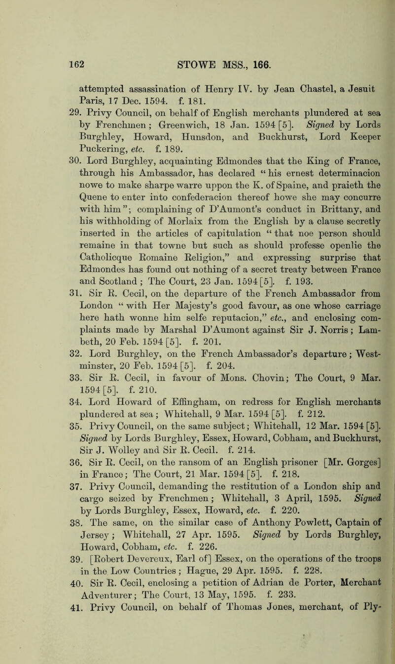 attempted assassination of Henry IV. by Jean Chastel, a Jesuit Paris, 17 Dec. 1594. f. 181. 29. Privy Council, on behalf of English merchants plundered at sea by Frenchmen ; Greenwich, 18 Jan. 1594 [5]. Signed by Lords Burghley, Howard, Hunsdon, and Buckhurst, Lord Keeper Puckering, etc. f. 189. 30. Lord Burghley, acquainting Edmondes that the King of France, through his Ambassador, has declared “ his ernest determinacion nowe to make sharpe warre uppon the K. of Spaine, and praieth the Quene to enter into confederacion thereof howe she may concurre with him ”; complaining of D’Aumont’s conduct in Brittany, and his withholding of Morlaix from the English by a clause secretly inserted in the articles of capitulation “ that noe person should remaine in that towne but such as should professe openlie the Catholicque Komaine Eeligion,” and expressing surprise that Edmondes has found out nothing of a secret treaty between France and Scotland ; The Court, 23 Jan. 1594 [5]. f. 193. 31. Sir E. Cecil, on the departure of the French Ambassador from London “ with Her Majesty’s good favour, as one whose carriage here hath wonne him selfe reputacion,” etc., and enclosing com- plaints made by Marshal D’Aumont against Sir J. Norris; Lam- beth, 20 Feb. 1594 [5]. f. 201. 32. Lord Burghley, on the French Ambassador’s departure; West- minster, 20 Feb. 1594 [5]. f. 204. 33. Sir E. Cecil, in favour of Mons. Chovin; The Court, 9 Mar. 1594 [5]. f. 210. 34. Lord Howard of Effingham, on redress for English merchants plundered at sea ; Whitehall, 9 Mar. 1594 [5]. f. 212. 35. Privy Council, on the same subject; Whitehall, 12 Mar. 1594 [5]. Signed by Lords Burghley, Essex, Howard, Cobham, and Buckhurst, Sir J. Wolley and Sir E. Cecil, f. 214. 36. Sir E. Cecil, on the ransom of an English prisoner [Mr. Gorges] in France; The Court, 21 Mar. 1594 [5]. f. 218. 37. Privy Council, demanding the restitution of a London ship and cargo seized by Frenchmen; Whitehall, 3 April, 1595. Signed by Lords Burghley, Essex, Howard, etc. f. 220. 38. The same, on the similar case of Anthony Powlett, Captain of Jersey; Whitehall, 27 Apr. 1595. Signed by Lords Burghley, Howard, Cobham, etc. f. 226. 39. [Eobert Devorcux, Earl of] Essex, on the operations of the troops in the Low Countries ; Hague, 29 Apr. 1595. f. 228. 40. Sir E. Cecil, enclosing a petition of Adrian de Porter, Merchant Adventiner; The Court, 13 May, 1595. f. 233. 41. Privy Council, on behalf of Thomas Jones, merchant, of Ply-