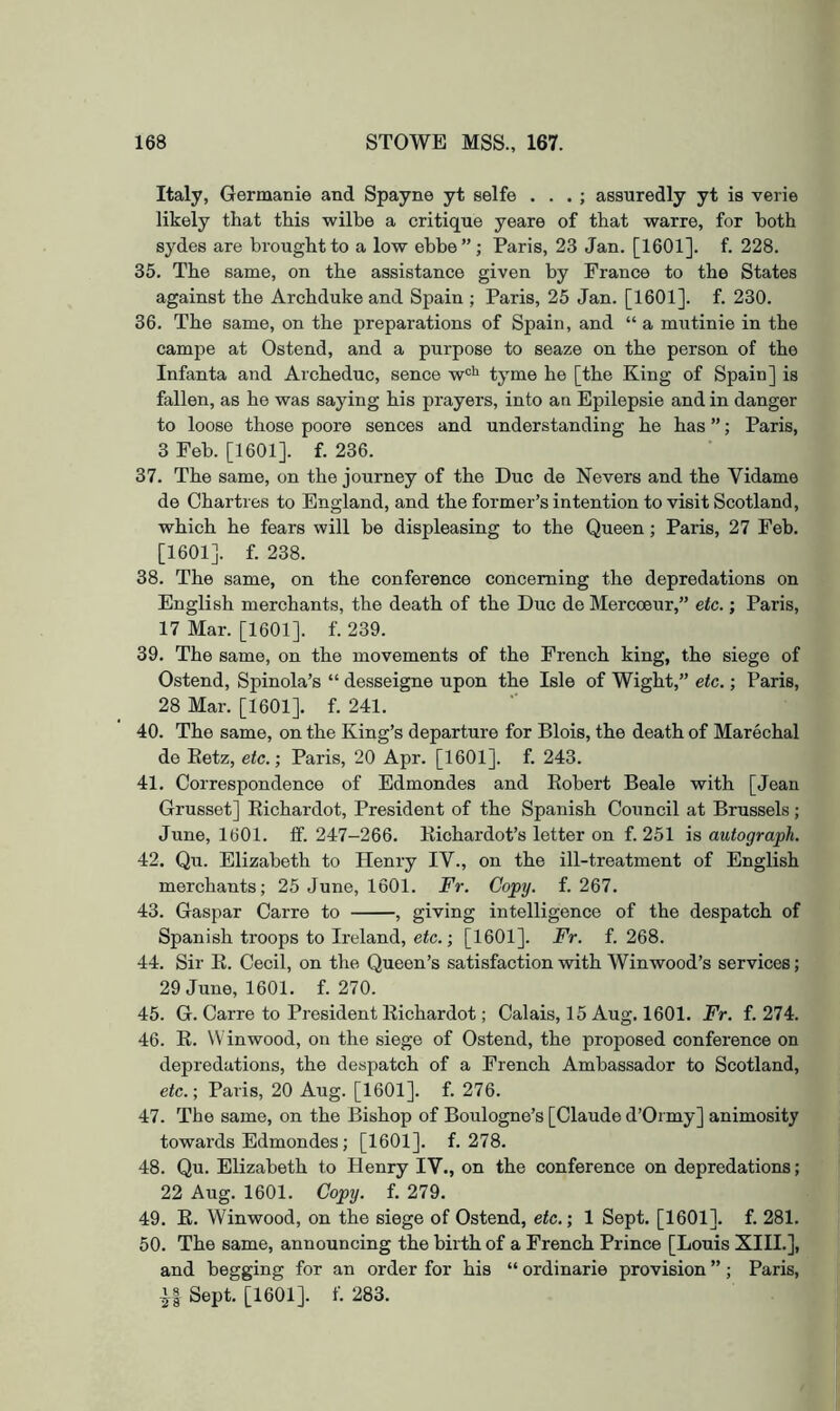 Italy, Germanie and Spayne yt selfe . . . ; assuredly yt is verie likely that this wilbe a critique yeare of that warre, for both sydes are brought to a low ebbe” ; Paris, 23 Jan. [1601]. f. 228. 35. The same, on the assistance given by France to the States against the Archduke and Spain ; Paris, 25 Jan. [1601]. f. 230. 36. The same, on the preparations of Spain, and “ a mutinie in the campe at Ostend, and a purpose to seaze on the person of the Infanta and Archeduc, sence w*^^ tyme he [the King of Spain] is fallen, as he was saying his prayers, into an Epilepsie and in danger to loose those poore sences and understanding he has ”; Paris, 3 Feb. [1601]. f. 236. 37. The same, on the journey of the Due de Nevers and the Vidame de Chartres to England, and the former’s intention to visit Scotland, which he fears will be displeasing to the Queen; Paris, 27 Feb. [1601]. f. 238. 38. The same, on the conference concerning the depredations on English merchants, the death of the Due de Mercoeur,” etc.; Paris, 17 Mar. [1601]. f. 239. 39. The same, on the movements of the French king, the siege of Ostend, Spinola’s “ desseigne upon the Isle of Wight,” etc,; Paris, 28 Mar. [1601]. f. 241. 40. The same, on the King’s departure for Blois, the death of Marechal de Ketz, etc.; Paris, 20 Apr. [1601]. f. 243. 41. Correspondence of Edmondes and Eobert Beale with [Jean Grusset] Eichardot, President of the Spanish Council at Brussels; June, 1601. fif. 247-266. Eichardot’s letter on f. 251 is autograph. 42. Qu. Elizabeth to Henry IV., on the ill-treatment of English merchants; 25 June, 1601. Fr. Copy. f. 267. 43. Gaspar Carre to , giving intelligence of the despatch of Spanish troops to Ireland, etc.; [1601]. Fr. f. 268. 44. Sir E. Cecil, on the Queen’s satisfaction with Winwood’s services; 29 June, 1601. f. 270. 45. G. Carre to President Eichardot; Calais, 15 Aug. 1601. Fr. f. 274. 46. E. Winwood, on the siege of Ostend, the proposed confei'ence on depredations, the despatch of a French Ambassador to Scotland, etc.; Paris, 20 Aug. [1601]. f. 276. 47. The same, on the Bishop of Boulogne’s [Claude d’Oi my] animosity towards Edmondes; [1601]. f. 278. 48. Qu. Elizabeth to Henry IV., on the conference on depredations; 22 Aug. 1601. Copy. f. 279. 49. E. Winwood, on the siege of Ostend, etc.; 1 Sept. [1601]. f. 281. 50. The same, announcing the birth of a French Prince [Louis XIII.], and begging for an order for his “ ordinarie provision ”; Paris, Sept. [1601]. f. 283.