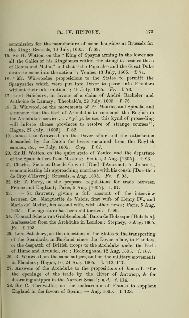 commission for the manufacture of some hangings at Brussels for the Iving; Brussels, 10 July, 1605. f. 69. 15. Sir H. Wotton, on the “ King of Spayns arming in the lower sea all the Galies of his Kingdomes within the streights besides those of Genua and Malta,” and that “ the Pope also and the Great Duke desire to come into the action ” ; Venice, 13 July, 1605. f. 71. 16. “ Mr. Winwoodes proposicions to the States to permit! the Spauyardes which were put into Dover to passe into Flanders without their interruption ” ; 19 July, 1605. Fr. f. 73. 17. Lord Salisbury, in favour of a claim of Andre Bacheler and Anthoine de Launay; Theobald’s, 22 July, 1605. f. 76. 18. R. Win wood, on the movements of Pr. Maurice and Spinola, and a rumour that the Earl of Arundel is to command the English in the Archduke’s service . . . “ yf yt be soe, this kynd of proceeding will inforce thease provinces to resolve of strange courses ”; Hague, 27 July, [1605]. f. 82. 19. .James I. to Win wood, on the Dover affair and the satisfaction demanded by the Dutch for losses sustained from the English cannon, etc.; — July, 1605. Copy. f. 87. 20. Sir II. Wotton, on the quiet state of Venice, and the departure of the Spanish fleet from Messina; Venice, 2 Aug. [1605]. f. 93. 21. Charles, Sieur et Due de Croy et [Due] d’Aerschot, to James I., communicating his approaching marriage with his cousin [Dorothee de Croy d’Havre] ; Brussels, 4 Aug. 1605. Fr. f. 95. 22. Sir T. Parry, on the proposed regulations for trade between France and England; Paris, 5 Aug. [1605]. f. 97. 23. St. Sauveur, giving a full account of the interview between Qu. Marguerite de Valois, first wife of Henry IV., and Marie de’ Medici, his second wife, with other news; Paris, 5 Aug. 1605. The signature has been obliterated, f. 99. 24. [Conrad Schetz van Grobbendonck] Baron de Hoboeque [Hoboken], Ambassador from the Archduke in London ; Stepney, 6 Aug. 1605. Fr. f. 103. 25. Lord Salisbury, on the objections of the States to the transporting of the Spaniards, in England since the Dover affair, to Flanders, or the despatch of British troops to the Archduke under the Earls of Hume and Arundel, etc.; Rockingham, 12 Aug. 1605. f. 107. 26. R. Win wood, on the same subject, and on the military movements in Flanders; Hague, 16, 24 Aug. 1605. ff. 112, 117. 1 27. Answers of the Archduke to the propositions of James I. “ for the openinge of the trade by the River of Antwerp, & for disarming shippes in the Narrow Seas ” ; n. d. f. 114. 28. Sir C. Cornwallis, on the endeavours of France to supplant England in the favour of Spain; — Aug. 1605. f. 123.