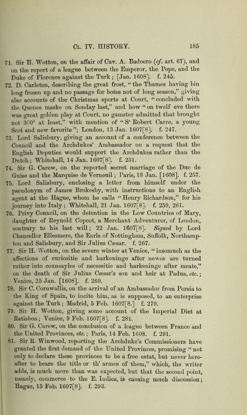 71. Sir H. Wotton, on the affair of Cav. A. Badoero (cf. art. 67), and on the report of a leagtie between the Emperor, the Pope, and the Duke of Florence against the Turk ; [Jan. 1608]. f. 245. 72. D. Carleton, describing the great frost, “ the Thames having bin long frosen up and no passage for botes not of long season,” giving also accounts of the Christmas sports at Court, “ concluded with the Quenes maske on Sonday last,” and how “ on twelf eve there was great golden play at Court, no gamster admitted that brought not 300'‘ at least,” with mention of “ S'' Eobert Carre, a young Scot and new favorite”; London, 13 Jan. 1607[8]. f. 247. 73. Lord Salisbury, giving an account of a conference between the Council and the Archdukes’ Ambassador on a request that the English Deputies would support the Archdukes rather than the Dutch; Whitehall, 14 Jan. 1607[8]. f. 251. 74. Sir G. Carew, on the reported secret marriage of the Due de Guise and the Marquise de Yemeuil; Paris, 18 Jan. [1608]. f. 257. 75. Lord Salisbury, enclosing a letter from himself under the pseudonym of James Brokesby, with instructions to an English agent at the Hague, whom he calls “ Henry Eichardson,” for his journey into Italy; Whitehall, 21 Jan. 1607[8]. f. 259, 261. 76. Privy Council, on the detention in the Low Countries of Mary, daughter of Eeynold Copcot, a Merchant Adventurer, of London, contrary to his last will; 22 Jan. 1607[8]. Signed by Lord Chancellor Ellesmere, the Earls of Nottingham, Suffolk, Northamp- ton and Salisbury, and Sir Julius Cmsar. f. 267. 77. Sir H. Wotton, on the severe winter at Yenice, “ insomuch as the affections of curiositie and harkeninge after newes are turned rather into counsayles of necessitie and harkeninge after meate,” on the death of Sir Julius Cmsar’s son and heir at Padua, etc.; Yenice, 25 Jan. [1608]. f. 269. 78. Sir C. Cornwallis, on the arrival of an Ambassador from Persia to the King of Spain, to incite him, as is supposed, to an enterprise against the Turk; Madrid, 5 Feb. 1607[8.] f. 279. 79. Sir H. Wotton, giving some account of the Imperial Diet at Eatisbon; Yenice, 9 Feb. 1607[8]. f. 281. 80. Sir G. Carew, on the conclusion of a league between France and the United Provinces, etc.; Paris, 14 Feb. 1608. f. 291. 81. Sir E, Winwood, reporting the Archduke’s Commissioners have granted the first demand of the United Provinces, promising “ not only to declare these provinces to be a free estat, but never here- after to beare the title or th’ armes of them,” which, the writer adds, is much more than was expected, but that the second point, namely, commerce to the E. Indies, is causing much discussion; Hague, 15 Feb. 1607[8]. f. 293.