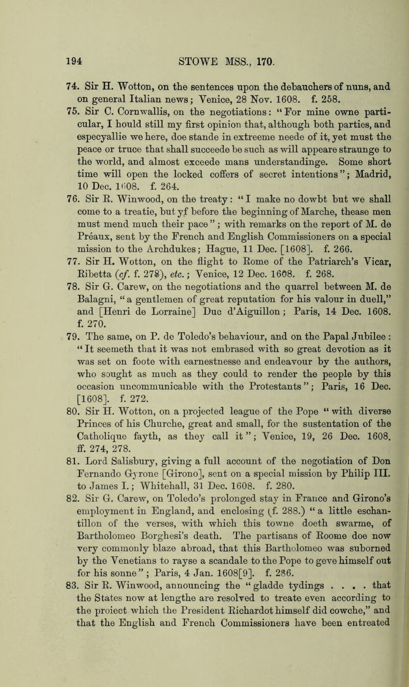 74. Sir H. Wotton, on the sentences upon the dehauchers of nuns, and on general Italian newsj Venice, 28 Nov. 1608. f. 268. 75. Sir C. Cornwallis, on the negotiations; “ For mine owne parti- cular, I hould still my first opinion that, although both parties, and especyallie we here, doe stande in extreeme neede of it, yet must the peace or truce that shall succeede be such as will appeare straunge to the world, and almost exceede mans understandinge. Some short time will open the locked coffers of secret intentions”; Madrid, 10 Dec. 1(108. f. 264. 76. Sir E. Winwood, on the treaty: “I make no dowbt but we shall come to a treatie, but yf before the beginning of Marche, thease men must mend much their pace ” ; with remarks on the report of M. de Preaux, sent by the French and English Commissioners on a special mission to the Archdukes; Hague, 11 Dec. [1608]. f. 266. 77. Sir H. Wotton, on the flight to Eome of the Patriarch’s Vicar, Ribetta (cf. f. 278), etc.; Venice, 12 Dec. 1608. f. 268. 78. Sir G. Carew, on the negotiations and the quarrel between M. de Balagni, “ a gentlemen of great reputation for his valour in duell,” and [Henri de Lorraine] Duo d’Aiguillon; Paris, 14 Deo. 1608. f. 270. 79. The same, on P. de Toledo’s behaviour, and on the Papal Jubilee : “ It seemeth that it was not embrased with so great devotion as it was set on foote with earnestnesse and endeavour by the authors, who sought as much as they could to render the people by this occasion uncommunicable with the Protestants ”; Paris, 16 Dec. [1608]. f. 272. 80. Sir H. Wotton, on a projected league of the Pope “ with diverse Princes of his Churche, great and small, for the sustentation of the Catholique fayth, as they call it ”; Venice, 19, 26 Dec. 1608. ff. 274, 278. 81. Lord Salisbury, giving a full account of the negotiation of Don Fernando Gj rone [Girono], sent on a special mission by Philip III. to James I.; Whitehall, 31 Dec. 1608. f. 280. 82. Sir G. Carew, on Toledo’s prolonged stay in France and Girono’s employment in England, and enclosing (^f. 288.) “ a little eschan- tillon of the verses, with which this towne doeth swarme, of Bartholomeo Borghesi’s death. The partisans of Eoome doe now very commonly blaze abroad, that this Bartholomeo was suborned by the Venetians to rayse a scandale to the Pope to geve himself out for his sonne” ; Paris, 4 Jan. 1608[9]. f. 286. 83. Sir R. Winwood, announcing the “ gladde tydings .... that the States now at lengthe are resolved to treate even according to the proiect which the President Richardot himself did cowche,” and that the English and French Commissioners have been entreated