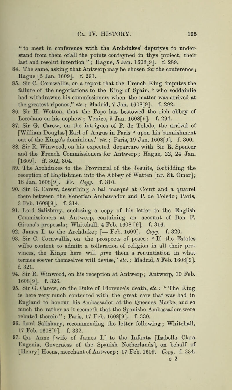 “ to meet in conference with the Archdukes’ deputyes to under- stand from them of all the points contayned in thys proiect, their last and resolut intention ” ; Hague, 5 Jan. 1608[9]. f. 289. 84. The same, asking that Antwerp may be chosen for the conference; Hague [5 Jan. 1609]. f. 291. 85. Sir C. Cornwallis, on a report that the French King imputes the failure of the negotiations to the King of Spain, “ who soddainUe had withdrawne his commissioners when the matter was arrived at the greatest ripenes,” eic.; Madrid, 7 Jan. 1608[9]. f. 292. 86. Sir H. Wotton, that the Pope has bestowed the rich abbey of Loredano on his nephew; Venice, 9 Jan. 1608[9]. f. 294. 87. Sir G. Carew, on the intrigues of P. de Toledo, the arrival of [William Douglas] Earl of Angus in Paris “ upon his bannishment out of the Kinge’s dominions,” etc.; Paris, 19 Jan. 1608[9]. f. 300. 88. Sir R. Win wood, on his expected departure with Sir R. Spencer and the French Commissioners for Antwerp; Hague, 22, 24 Jan. [1609]. ff. 302, 304. 89. The Archdukes to the Provincial of the Jesuits, forbidding the reception of Englishmen into the Abbey of Watten [nr. St. Omer]; 18 Jan. 1608[9]. Fr. Copy. f. 310. 90. Sir G. Carew, describing a bal masque at Court and a quarrel there between the Venetian Ambassador and P. de Toledo; Paris, 3 Feb. 1608[9]. f. 314. 91. Lord Salisbury, enclosing a copy of his letter to the English Commissioners at Antwerp, containing an account of Don F. Girono’s proposals; Whitehall, 4 Feb. 1608 [9]. f. 316. 92. James I. to the Archduke; [—Feb. 1609]. Copy. f. 320. 93. Sir C. Cornwallis, on the prospects of peace: “ If the Estates wilbe content to admitt a tolleration of religion in all their pro- vinces, the Kinge here will give them a renuntiation in what termes soever themselves will devise,” etc.; Madrid, 5 Feb. 1608[9]. f. 321. 94. Sir R. Winwood, on his reception at Antwerp; Antwerp, 10 Feb. 1608[9]. f. 326. 95. Sir G. Carew, on the Duke of Florence’s death, etc.: “ The King is here very much contented with the great care that was had in England to honour his Ambassador at the Queenes Maske, and so much the rather as it seemeth that the Spanishe Ambassadors were rebuted therein” ; Paris, 17 Feb. 1608[9]. f. 330. 96. Lord Salisbury, recommending the letter following; Whitehall, 17 Feb. 1608[9]. f. 332. 97. Qu. Anne [wife of James I.] to the Infanta [Isabella Clara Eugenia, Governess of the Spanish Netherlands], on behalf of [Henry] Hocns, merchant of Antwerp; 17 Feb. 1609. Copy. f. 334. 0 2