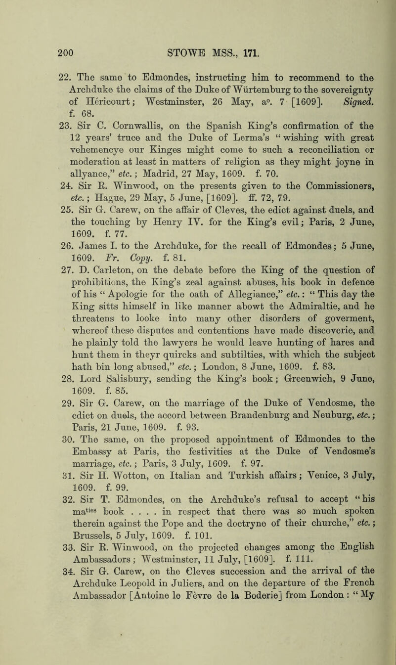 22. The same to Edmondes, instructing him to recommend to the Archduke the claims of the Dukeof Wiirtemburgtothe sovereignty of Hericourt; Westminster, 26 May, a®. 7 [1609]. Signed. f. 68. 23. Sir C. Cornwallis, on the Spanish King’s confirmation of the 12 years’ truce and the Duke of Lerma’s “ wishing with great vehemencye our Kinges might come to such a reconciliation or moderation at least in matters of religion as they might joyne in allyance,” etc.; Madrid, 27 May, 1609. f. 70. 24. Sir E. Winwood, on the presents given to the Commissioners, etc.; Hague, 29 May, 5 June, [1609]. ff. 72, 79. 25. Sir G. Carew, on the affair of Cleves, the edict against duels, and the touching by Henry IV. for the King’s evil; Paris, 2 June, 1609. f. 77. 26. James I. to the Archduke, for the recall of Edmondes; 5 June, 1609. Hr. Copg. f. 81. 27. D. Carleton, on the debate before the King of the question of prohibitions, the King’s zeal against abuses, his book in defence of his “ Apologie for the oath of Allegiance,” etc.: “ This day the King sitts himself in like manner abowt the Admiraltie, and he threatens to looke into many other disorders of goverment, whereof these disputes and contentions have made discoverie, and he plainly told the lawyers he would leave hunting of hares and hunt them in theyr quircks and subtilties, with which the subject hath bin long abused,” etc.; London, 8 June, 1609. f. 83. 28. Lord Salisbury, sending the King’s book; Greenwich, 9 June, 1609. f. 85. 29. Sir G. Carew, on the marriage of the Duke of Vendosme, the edict on duels, the accord between Brandenburg and Neuburg, etc.; Paris, 21 June, 1609. f. 93. 30. The same, on the proposed appointment of Edmondes to the Embassy at Paris, the festivities at the Duke of Vendosme’s marriage, etc.; Paris, 3 July, 1609. f. 97. 31. Sir H. Wotton, on Italian and Turkish affairs; Venice, 3 July, 1609. f. 99. 32. Sir T. Edmondes, on the Archduke’s refusal to accept “his ma‘‘«8 book .... in respect that there was so much spoken therein against the Pope and the doctryne of their churche,” etc.; Brussels, 5 July, 1609. f. 101. 33. Sir E. Winwood, on the projected changes among the English Ambassadors; Westminster, 11 July, [1609]. f. 111. 34. Sir G. Carew, on the Cleves succession and the arrival of the Archduke Leopold in Juliers, and on the departure of the French Ambassador [Antoine le Fevre de la Boderie] from London : “ My