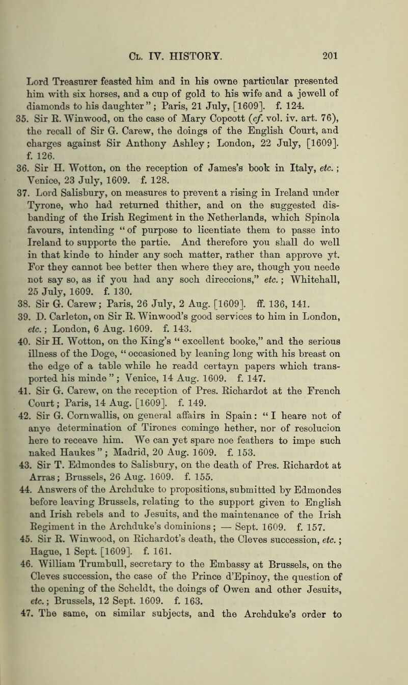 Lord Treasurer feasted him and in his owne particular presented him with six horses, and a cup of gold to his wife and a jewell of diamonds to his daughter” ; Paris, 21 July, [1609]. f. 124. 35. Sir E. Winwood, on the case of Mary Copcott (c/. vol. iv. art. 76), the recall of Sir G. Carew, the doings of the English Court, and charges against Sir Anthony Ashley; London, 22 July, [1609]. f. 126. 36. Sir H. Wotton, on the reception of James’s book in Italy, etc.; Venice, 23 July, 1609. f. 128. 37. Lord Salisbury, on measures to prevent a rising in Ireland under Tyrone, who had returned thither, and on the suggested dis- banding of the Irish Regiment in the Netherlands, which Spinola favours, intending “of purpose to licentiate them to passe into Ireland to supporte the partie. And therefore you shall do well in that kinde to hinder any soch matter, rather than approve yt. For they cannot bee better then where they are, though you neede not say so, as if you had any soch direccions,” etc.; Whitehall, 25 July, 1609. f. 130. 38. Sir G. Carew; Paris, 26 July, 2 Aug. [1609]. ff. 136, 141. 39. D. Carleton, on Sir E. Winwood’s good services to him in London, etc.; London, 6 Aug. 1609. f. 143. 40. Sir H. Wotton, on the King’s “ excellent booke,” and the serious illness of the Doge, “ occasioned by leaning long with his breast on the edge of a table while he readd certayn papers which trans- ported his minde ” ; Venice, 14 Aug. 1609. f. 147. 41. Sir G. Carew, on the reception of Pres. Richardot at the French Court; Paris, 14 Aug. [1609]. f. 149. 42. Sir G. Cornwallis, on general affairs in Spain: “ I heare not of anye determination of Tirones cominge hether, nor of resolucion here to receave him. We can yet spare noe feathers to impe such naked Haukes” ; Madrid, 20 Aug. 1609. f. 153. 43. Sir T. Edmondes to Salisbury, on the death of Pres. Richardot at Arras; Brussels, 26 Aug. 1609. f. 155. 44. Answers of the Archduke to propositions, submitted by Edmondes before leaving Brussels, relating to the support given to English and Irish rebels and to Jesuits, and the maintenance of the Irish Regiment in the Archduke’s dominions; — Sept. 1609. f. 157. 45. Sir E. Winwood, on Eichardot’s death, the Cleves succession, etc.; Hague, 1 Sept. [1609]. f. 161. 46. William Trumbull, secretary to the Embassy at Brussels, on the Cleves succession, the case of the Prince d’Epinoy, the question of the opening of the Scheldt, the doings of Owen and other Jesuits, c/c.; Brussels, 12 Sept. 1609. f. 163. 47. The same, on similar subjects, and the Archduke’s order to
