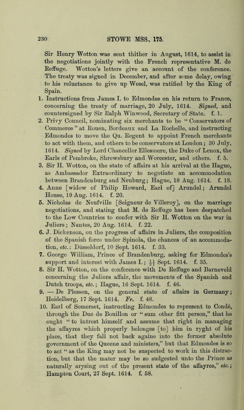 Sir Henry Wotton was sent thither in August, 1614, to assist in the negotiations jointly with the French representative M. de Eeffuge. Wotton’s letters give an account of the conference. The treaty was signed in December, and after some delay, owing to his reluctance to give up Wesel, was ratified by the King of Spain. 1. Instructions from James I. to Edmondes on his return to France, concerning the treaty of marriage, 20 July, 1614. Signed, and countersigned by Sir Ealph Winwood, Secretary of State, f. 1. 2. Privy Council, nominating six merchants to be “ Conservators of Commerce ” at Eouen, Bordeaux and La Eochelle, and instructing Edmondes to move the Qu. Eegent to appoint French merchants to act with them, and others to be conservators at London; 30 July, 1614. Signed by Lord Chancellor Ellesmere, the Duke of Lenox, the Earls of Pembroke, Shrewsbury and Worcester, and others, f. 5. 3. Sir H. Wotton, on the state of affairs at his arrival at the Hague, as Ambassador Extraordinary to negotiate an accommodation between Brandenburg and Neuhurg; Hague, 18 Aug. 1614. f. 18. 4. Anne [widow of Philip Howard, Earl of] Arundel; Arundel House, 19 Aug. 1614. f. 20. 6. Nicholas de Neufville [Seigneur de Villeroy], on the marriage negotiations, and stating that M. de Eeffuge has been despatched to the Low Countries to confer with Sir H. Wotton on the war in Juliers ; Nantes, 20 Aug. 1614. f. 22. 6. J. Dickenson, ou the progress of affairs in Juliers, the composition of the Spanish force under Spinola, the chances of an accommoda- tion, etc.: Diisseldorf, 10 Sept. 1614. f. 33. 7. George William, Prince of Brandenburg, asking for Edmondes’s support and interest with James I.; Sept. 1614. f. 35. 8. Sir H. Wotton, on the conference with De Eeffuge and Barneveld concerning the Juliers affair, the movements of the Spanish and Dutch troops, etc.; Hague, 16 Sept. 1614. f. 46. 9. — De Plessen, on the general state of aflairs in Germany; Heidelberg, 17 Sept. 1614. Fr. f. 48. 10. Earl of Somerset, instructing Edmondes to represent to Conde, through the Due de Bouillon or “ sum other fitt person,” that he ought “to intrest himself and assume that right in managing the affayres which properly belonges [to] him in rjght of his place, that they fall not hack againe into the former absolute government of the Queene and ministers,” hut that Edmondes is so to act “ as the King may not he suspected to work in this distrac- tion, but that the mater may be so sudgested unto the Prince as naturally arysing out of the present state of the affayres,” etc.; Hampton Court, 27 Sept. 1614. f. 58.