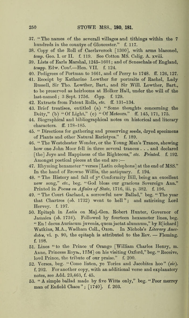 37. “ The names of the severall villages and tithings within the 7 hundreds in the countye of Gloucester.” f. 117. 38. Copy of the Eoll of Caerlaverock [1300], with arms blazoned, temp. Geo. 1. or II. f. 119. See Cotton MS. Calig. A. xviii. 39. Lists of Earls Marshal, 1245-1601; and of Seneschals of England, ternpp. Edw. Conf.—Hen. VII. f. 124. 40. Pedigrees of Portman to 1661, and of Perry to 1748. fif. 126,127. 41. Eeceipt by Katharine Lowther for portraits of Eachel, Lady Eussell, Sir Tho. Lowther, Bart., and Sir Will. Lowther, Bart., to be preserved as heirlooms at Holker Hall, under the will of the last-named ; 3 Sept. 1756. Copy. f. 129. 42. Extracts from Patent Eolls, etc. ff. 131-134. 43. Brief treatises, entitled (a) “ Some thoughts concerning the Deity,” (b) “OfLight,” (c) “OfMeteors.” ff. 145, 171, 175. 44. Biographical and bibliographical notes on historical and literary characters, ff. 178-185. 45. “ Directions for gathering and preserving seeds, dryed specimens of Plants and other Natural Earietyes.” f. 189. 46. “ The Westchester Wonder, or the Young Man’s Trance, shewing how one John Moor fell in three several trances . . . and declared [the] Joye and Happiness of the Eighteous,” etc. Printed, f. 192. Amongst poetical pieces at the end are;— 47. Ehyming hexameter “ verses [Latin colophons] at the end of MSS.” In the hand of Browne Willis, the antiquary, f. 194. 48. “ The History and fall of y® Conformity Bill, being an excellent new song,” etc., beg. “ God bless our gracious Sovereign Ann.” Printed in Poems on Affairs of State, 1716, iii. p. 382. f. 196. 49. “ The Court Garland, a sorrowful new Ballad,” beg. “ The year that Chartres {oh. 1732) went to hell”; and satirizing Lord Hervey. f. 197. 50. Epitaph in Latin on Maj.-Gen. Eobert Hunter, Governor of Jamaica (ob. 1734). Followed by fourteen hexameter lines, beg. “ En ! decus Auriacum juvenis, quern jactat alumnum,” by E[ichard] Watkins, M.A., Wadham Coll., Oxon. In Nichols’s Literary Anec- dotes, vi. p. 90, the epitaph is attributed to the Eev. — Fleming, f. 198. 51. Lines “to the Prince of Orange [William Charles Henry, m. Anne, Princess Eoya», 1754] on his visiting Oxford,” beg. “ Eeceive, lovd Prince, the tribute of our praise.” f. 200. 52. Verses, beg. “Come listen, ye Tories and Jacobites boo” (sic). f. 202. For another copy, with an additional verse and explanatory notes, see Add. 23,463, f. 45. 53. “ A simple ballad made by five Witts only,” beg. “ Poor merrey man of Enfield Chace ” ; [1740]. f. 203.