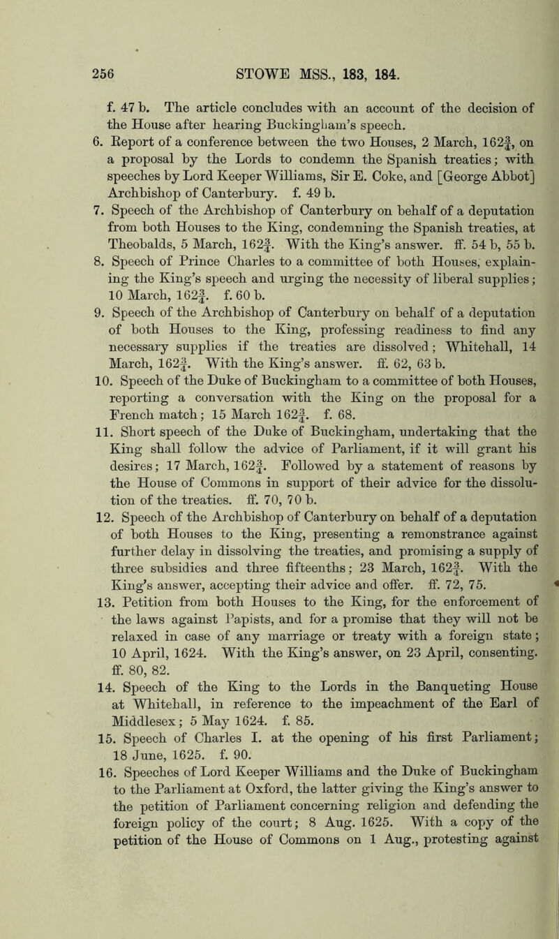 f. 47 b. The article concludes with an account of the decision of the House after hearing Buckingham’s speech. 6. Eeport of a conference between the two Houses, 2 March, 162f, on a proposal by the Lords to condemn the Spanish treaties; with speeches by Lord Keeper Williams, Sir E. Coke, and [George Abbot] Archbishop of Canterbury, f. 49 b. 7. Speech of the Archbishop of Canterbury on behalf of a deputation from both Houses to the King, condemning the Spanish treaties, at Theobalds, 5 March, 162|. With the King’s answer, ff. 54 b, 55 b. 8. Speech of Prince Charles to a committee of both Houses, explain- ing the King’s speech and urging the necessity of liberal supplies; 10 March, 162f. f. 60 b. 9. Speech of the Archbishop of Canterbury on behalf of a depritation of both Houses to the King, professing readiness to find any necessary supplies if the treaties are dissolved; Whitehall, 14 March, 162f. With the King’s answer, ff. 62, 63 b. 10. Speech of the Duke of Buckingham to a committee of both Houses, reporting a conversation with the King on the proposal for a French match; 15 March 162j. f. 68. 11. Short speech of the Duke of Buckingham, undertaking that the King shall follow the advice of Parliament, if it will grant his desires; 17 March, 162^. Followed by a statement of reasons by the House of Commons in support of their advice for the dissolu- tion of the treaties, ff. 70, 70 b. 12. Speech of the Archbishop of Canterbury on behalf of a deputation of both Houses to the King, presenting a remonstrance against further delay in dissolving the treaties, and promising a supply of three subsidies and three fifteenths; 23 March, 162f. With the King’s answer, accepting their advice and offer, ff. 72, 75. 13. Petition from both Houses to the King, for the enforcement of the laws against Papists, and for a promise that they will not be relaxed in case of any marriage or treaty with a foreign state ; 10 April, 1624. With the King’s answer, on 23 April, consenting, ff. 80, 82. 14. Speech of the King to the Lords in the Banqueting House at Whitehall, in reference to the impeachment of the Earl of Middlesex; 5 May 1624. f. 85. 15. Speech of Charles I. at the opening of his first Parliament; 18 June, 1625. f. 90. 16. Speeches of Lord Keeper Williams and the Duke of Buckingham to the Parliament at Oxford, the latter giving the King’s answer to the petition of Parliament concerning religion and defending the foreign policy of the court; 8 Aug. 1625. With a copy of the petition of the House of Commons on 1 Aug., protesting against