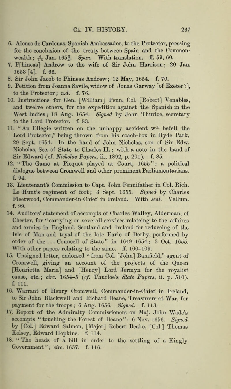 6. Alonso de Cardenas, Spanish Ambassador, to the Protector, pressing for the conclusion of the treaty between Spain and the Common- wealth; ^ Jan. 165f. Span. With translation, ff. 59, 60. 7. P[hineas] Andrew to the wife of Sir John Harrison; 20 Jan. 1653 [4]. f. 66. 8. Sir John Jacob to Phineas Andrew; 12 May, 1654. f. 70. 9. Petition from Joanna Savile, widow of Jonas Gar way [of Exeter ?], to the Protector; n.d. f. 76. 10. Instructions for Gen. [William] Penn, Col. [Robert] Venables, and twelve others, for the expedition against the Spanish in the West Indies; 18 Aug. 1654. Signed by John Thurloe, secretary to the Lord Protector, f. 83. 11. “An Ellegie written on the unhappy accident w®'' befell the Lord Protector,” being thrown from his coach-box in Hyde Park, 29 Sept. 1654. In the hand of John Nicholas, son of Sir Edw. Nicholas, Sec. of State to Charles II.; with a note in the hand of Sir Edward (cf. Nicholas Papers, ii., 1892, p. 201). f. 85. 12. “The Game at Picquet played at Court, 1655”: a political dialogue between Cromwell and other prominent Parliamentarians, f. 94. 13. Lieutenant’s Commission to Capt. John Pennifather in Col. Rich. Le Hunt’s regiment of foot; 3 Sept. 1655. Signed by Charles Fleetwood, Commander-in-Chief in Ireland. With seal. Vellum, f. 99. 14. Auditors’ statement of accompts of Charles Walley, Alderman, of Chester, for “ carrying on severall services relateing to the affaires and armies in England, Scotland and Ireland for reduceing of the Isle of Man and tryal of the late Earle of Derby, performed by order of the ... Councell of State” in 1649-1654; 3 Oct. 1655. With other papers relating to the same. fif. 100-109. 15. Unsigned letter, endorsed “ from Col. [John] Bamfield,” agent of Cromwell, giving an account of the projects of the Queen [Henrietta Maria] and [Henry] Lord Jermyn for the royalist cause, etc.; circ. 1654-5 {cf. Thurloe’s State Papers, ii. p. 510). f. 111. 16. Warrant of Henry Cromwell, Commander-in-Chief in Ireland, to Sir John Blackwell and Richard Deane, Treasurers at War, for payment for the troops; 6 Aug. 1656. Signed, f. 113. 17. Report of the Admiralty Commissioners on Maj. John Wade’s accompts “touching the Forest of Deane”; 6 Nov. 1656. Signed by [Col.] Edward Salmon, [Major] Robert Beake, [Col.] Thomas Kelsey, Edward Hopkins, f. 114. 18. “ The heads of a bill in order to the settling of a Kingly Government”; circ. 1657. f. 116.