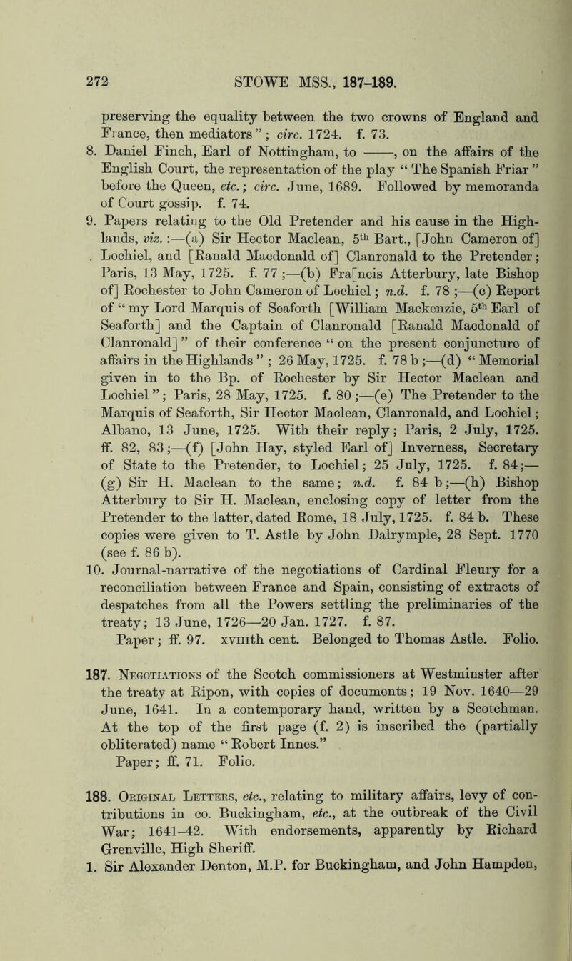 preserving the equality between the two crowns of England and Fiance, then mediators”; circ. 1724. f. 73. 8. Daniel Finch, Earl of Nottingham, to , on the affairs of the English Court, the representation of the play “ The Spanish Friar ” before the Queen, etc.-, circ. June, 1689. Followed by memoranda of Court gossip, f. 74. 9. Papers relating to the Old Pretender and his cause in the High- lands, viz.:—(a) Sir Hector Maclean, Bart., [John Cameron of] , Lochiel, and [Ranald Macdonald of] Clanronald to the Pretender; Paris, 13 May, 1725. f. 77 ;—(b) Fra[ncis Atterbury, late Bishop of] Rochester to John Cameron of Lochiel; n.d. f. 78 ;—(c) Report of “ my Lord Marquis of Seaforth [William Mackenzie, 5**^ Earl of Seaforth] and the Captain of Clanronald [Ranald Macdonald of Clanronald] ” of their conference “ on the present conjuncture of affairs in the Highlands ” ; 26 May, 1725. f. 78 h ;—(d) “ Memorial given in to the Bp. of Rochester by Sir Hector Maclean and Lochiel ” ; Paris, 28 May, 1725. f. 80 ;—(e) The Pretender to the Marquis of Seaforth, Sir Hector Maclean, Clanronald, and Lochiel; Alhano, 13 June, 1725. With their reply; Paris, 2 July, 1725. ff. 82, 83;—(f) [John Hay, styled Earl of] Inverness, Secretary of State to the Pretender, to Lochiel; 25 July, 1725. f. 84;— (g) Sir H. Maclean to the same; n.d. f. 84 h;—(h) Bishop Atterbury to Sir H. Maclean, enclosing copy of letter from the Pretender to the latter, dated Rome, 18 July, 1725. f. 84 b. These copies were given to T. Astle by John Dalrymple, 28 Sept. 1770 (see f. 86 h). 10. Journal-narrative of the negotiations of Cardinal Fleury for a reconciliation between France and Spain, consisting of extracts of despatches from all the Powers settling the preliminaries of the treaty; 13 June, 1726—20 Jan. 1727. f. 87. Paper; ff. 97. xviiith cent. Belonged to Thomas Astle. Folio. 187. Negotiations of the Scotch commissioners at Westminster after the treaty at Ripon, with copies of documents; 19 Nov. 1640—29 June, 1641. In a contemporary hand, written by a Scotchman. At the top of the first page (f. 2) is inscribed the (partially obliterated) name “ Robert Innes.” Paper; ff. 71. Folio. 188. Original Letters, etc., relating to military affairs, levy of con- tributions in CO. Buckingham, etc., at the outbreak of the Civil War; 1641-42. With endorsements, apparently by Richard Grenville, High Sheriff. 1. Sir Alexander Denton, M.P. for Buckingham, and John Hampden,