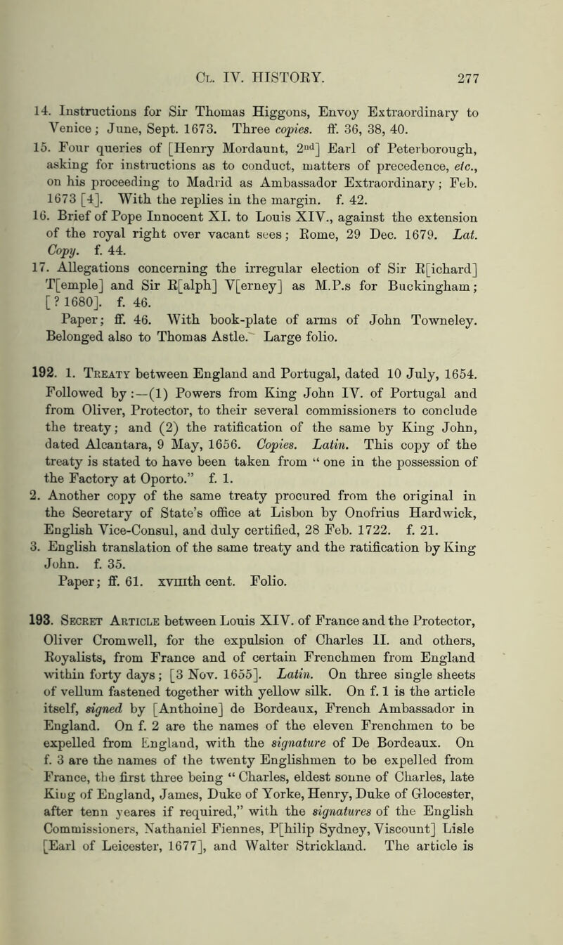 14. lustructious for Sir Thomas Higgons, Envoy Extraordinary to Venice; June, Sept. 1673. Three copies, ft'. 36, 38, 40. 15. Four queries of [Henry Mordaunt, 2“*^] Earl of Peterborough, asking for instructions as to conduct, matters of precedence, etc., on his proceeding to Madrid as Ambassador Extraordinary; Feb. 1673 [4], With the replies in the margin, f. 42. 16. Brief of Pope Innocent XI. to Louis XIV., against the extension of the royal right over vacant sees; Eome, 29 Dec. 1679. Lat. Copy. f. 44. 17. Allegations concerning the irregular election of Sir E[ichard] T[emple] and Sir E[alph] V[erney] as M.P.s for Buckingham; [? 1680]. f. 46. Paper; fif. 46. With book-plate of arms of John Towneley. Belonged also to Thomas Astle. Large folio. 192. 1. Treaty between England and Portugal, dated 10 July, 1654. Followed by:—(1) Powers from King John IV. of Portugal and from Oliver, Protector, to their several commissioners to conclude the treaty; and (2) the ratification of the same by King John, dated Alcantara, 9 May, 1656. Copies. Latin. This copy of the treaty is stated to have been taken from “ one in the possession of the Factory at Oporto.” f. 1. 2. Another copy of the same treaty procured from the original in the Secretary of State’s office at Lisbon by Onofrius Hardwick, English Vice-Consul, and duly certified, 28 Feb. 1722. f. 21. 3. English translation of the same treaty and the ratification by King John. f. 35. Paper; flf. 61. xviiith cent. Folio. 193. Secret Article between Louis XIV. of France and the Protector, Oliver Cromwell, for the expulsion of Charles II. and others, Eoyalists, from France and of certain Frenchmen from England wthin forty days; [3 Nov. 1655]. Latin. On three single sheets of veUum fastened together with yellow silk. On f. 1 is the article itself, signed by [Anthoine] de Bordeaux, French Ambassador in England. On f. 2 are the names of the eleven Frenchmen to be expelled from England, with the signature of De Bordeaux. On f. 3 are the names of the twenty Englishmen to be expelled from France, the first three being “ Charles, eldest sonne of Charles, late Kiug of England, James, Duke of Yorke, Henry, Duke of Glocester, after tenn yeares if required,” with the signatures of the English Commissionens, Nathaniel Fiennes, P[hilip Sydney, Viscount] Lisle [Earl of Leicester, 1677], and Walter Strickland. The article is