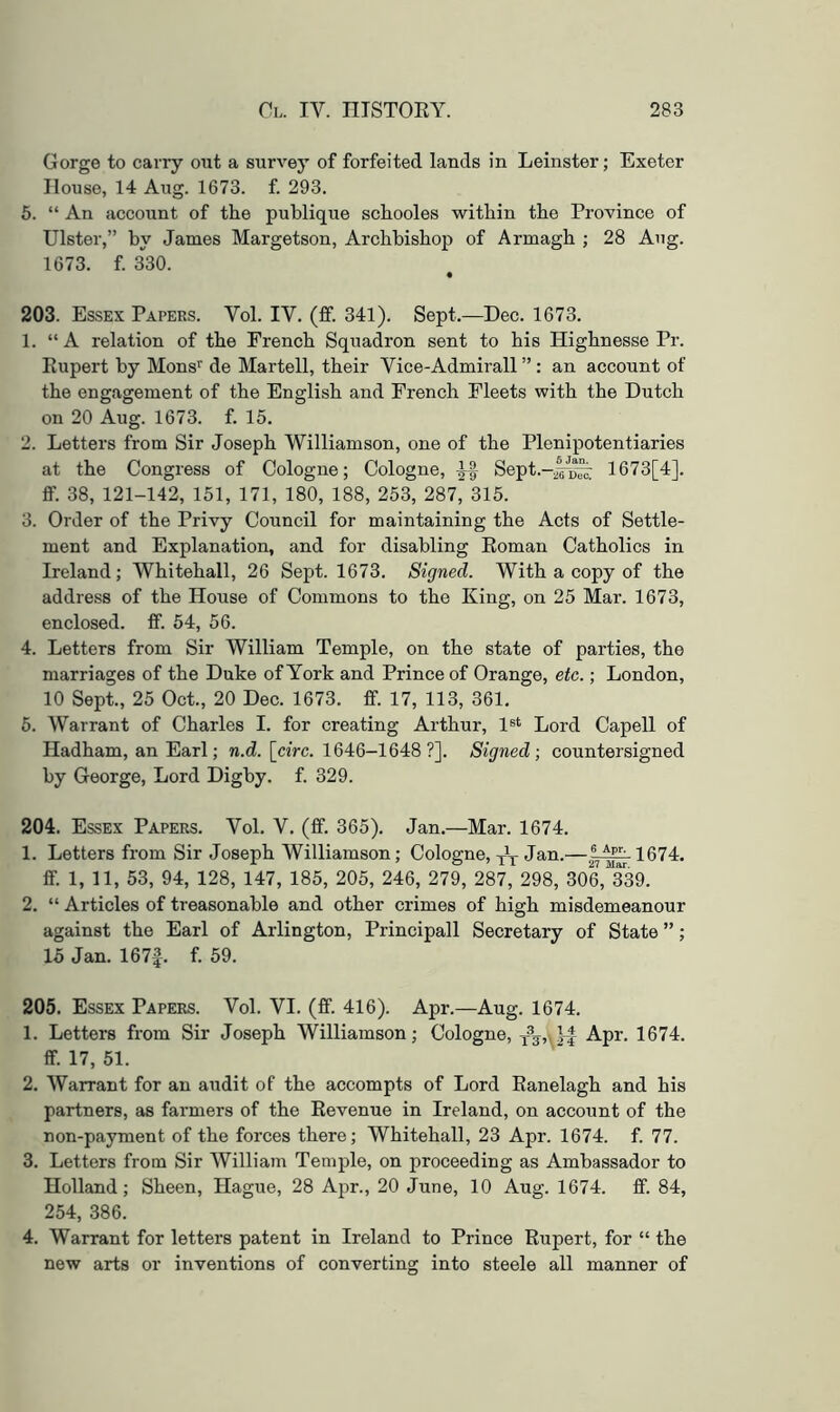 Gorge to carry out a survey of forfeited lands in Leinster; Exeter House, 14 Aug. 1673. f. 293. 6. “ An account of the publique schooles within the Province of Ulster,” by James Margetson, Archbishop of Armagh ; 28 Aug. 1673. f. 330. • 203. Essex Papers. Vol. IV. (fif. 341). Sept.—Dec. 1673. 1. “A relation of the French Squadron sent to his Highnesse Pr. Kupert by Mons’’ de Martell, their Vice-Admirall” : an account of the engagement of the English and French Fleets with the Dutch on 20 Aug. 1673. f. 15. 2. Letters from Sir Joseph Williamson, one of the Plenipotentiaries at the Congress of Cologne; Cologne, M Sept.-^®/^^ 1673[4]. ff. 38, 121-142, 151, 171, 180, 188, 253, 287, 315. 3. Order of the Privy Council for maintaining the Acts of Settle- ment and Explanation, and for disabling Eoman Catholics in Ireland; Whitehall, 26 Sept. 1673. Signed. With a copy of the address of the House of Commons to the King, on 25 Mar. 1673, enclosed, fif. 54, 56. 4. Letters from Sir William Temple, on the state of parties, the marriages of the Duke of York and Prince of Orange, etc.; London, 10 Sept., 25 Oct., 20 Dec. 1673. fif. 17, 113, 361. 5. Warrant of Charles I. for creating Arthur, 1®* Lord Capell of Hadham, an Earl; w.d. [ciVc. 1646—1648 ?]. Signed; countersigned by George, Lord Digby. f. 329. 204. Essex Papers. Vol. V. (ff. 365). Jan.—Mar. 1674. 1. Letters from Sir Joseph Williamson; Cologne, Jan.—1674. ff. 1, 11, 53, 94, 128, 147, 185, 205, 246, 279, 287, 298, 306, 339. 2. “ Articles of treasonable and other crimes of high misdemeanour against the Earl of Arlington, Principall Secretary of State ” ; 15 Jan. 167|. f. 59. 205. Essex Papers. Vol. VI. (ff. 416). Apr.—Aug. 1674. 1. Letters from Sir Joseph Williamson; Cologne, Apr. 1674. ff. 17, 51. 2. Warrant for an audit of the accompts of Lord Eanelagh and his partners, as farmers of the Revenue in Ireland, on account of the non-payment of the forces there; Whitehall, 23 Apr. 1674. f. 77. 3. Letters from Sir William Temple, on proceeding as Ambassador to Holland; Sheen, Hague, 28 Apr., 20 June, 10 Aug. 1674. ff. 84, 254, 386. 4. Warrant for letters patent in Ireland to Prince Rupert, for “ the new arts or inventions of converting into steele all manner of